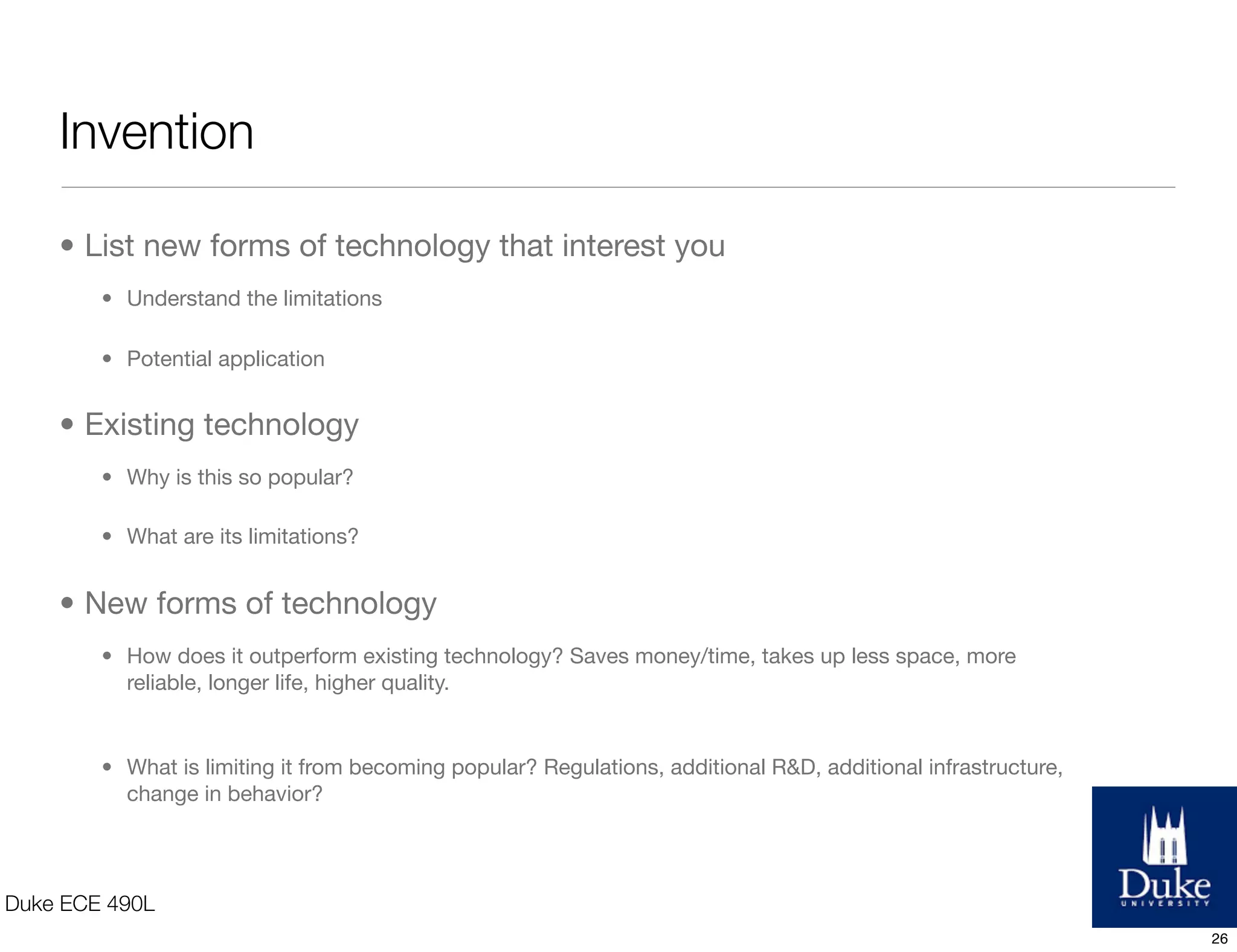 Two Paths
Invention
understand advances & limitations
in technology & create a
commercially viable product
e.g. transistors v. vacuum tube key
to modern day electronics,
incandescent light bulb vs. candle
and heating oil
Re-Invention
improve upon an existing product
e.g. Mint - Quicken
e.g. Tesla - Hybrid
come up with a new take on an old
concept
e.g. Twitter - telegram, sms
Duke ECE 490L
26
 