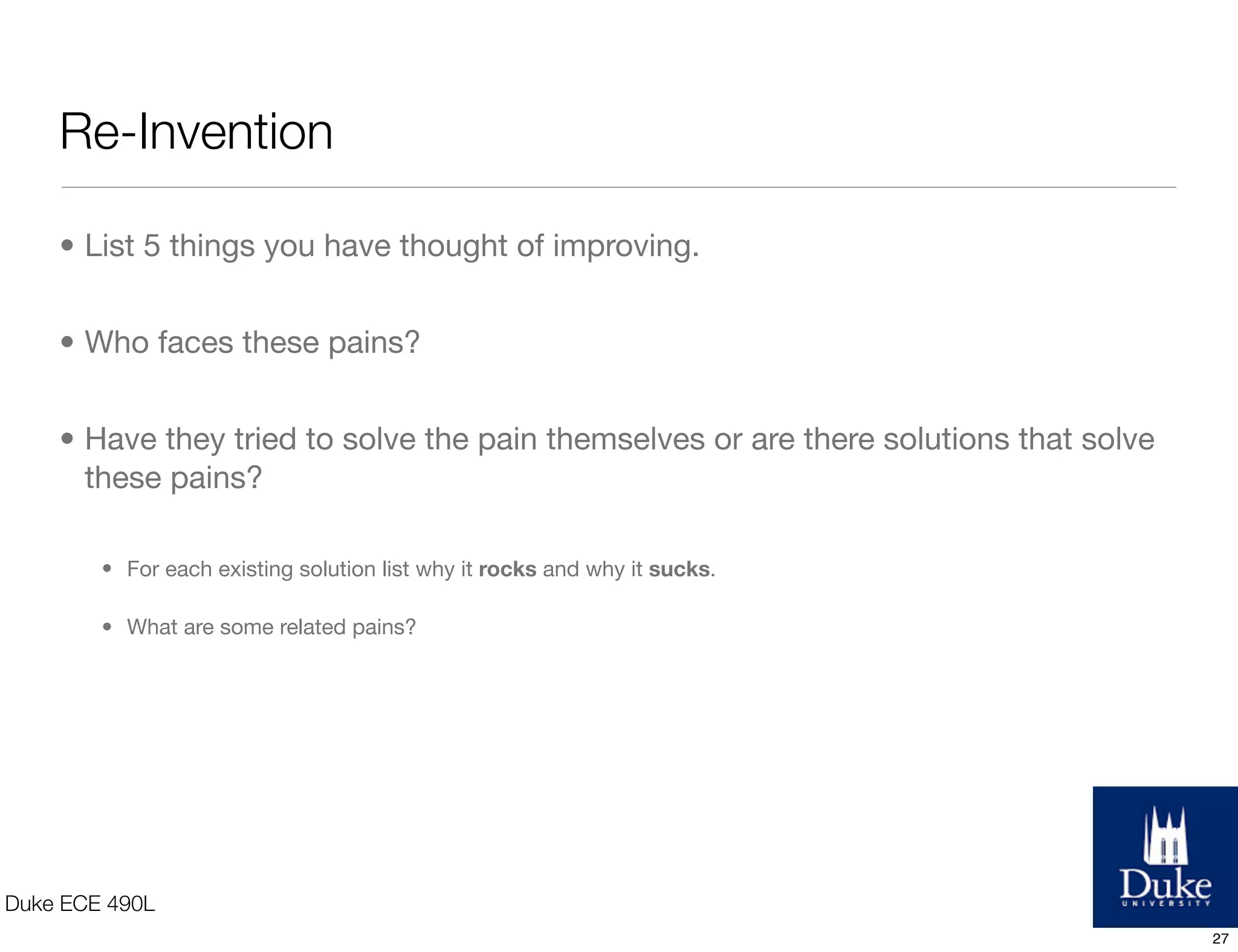 Invention
• List new forms of technology that interest you
• Understand the limitations
• Potential application
• Existing technology
• Why is this so popular?
• What are its limitations?
• New forms of technology
• How does it outperform existing technology? Saves money/time, takes up less space, more
reliable, longer life, higher quality.
• What is limiting it from becoming popular? Regulations, additional R&D, additional infrastructure,
change in behavior?
Duke ECE 490L
27
 