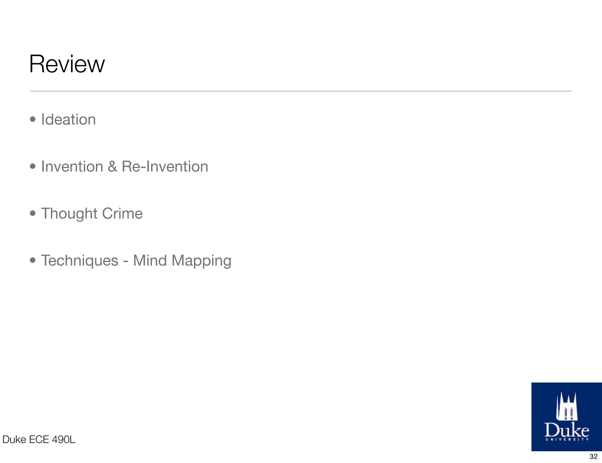 Example of a Mind Map
Blog
Education
Consulting
Online Ofﬂine
Entrepreneurship Engineering Business Engineering
Brainstorming various
directions to
take the business
mind map
Co-WorkingTwitter
Build prototypesMarketing
Analytics
Spotlighting
women
Startups
Duke ECE 490L
32
 