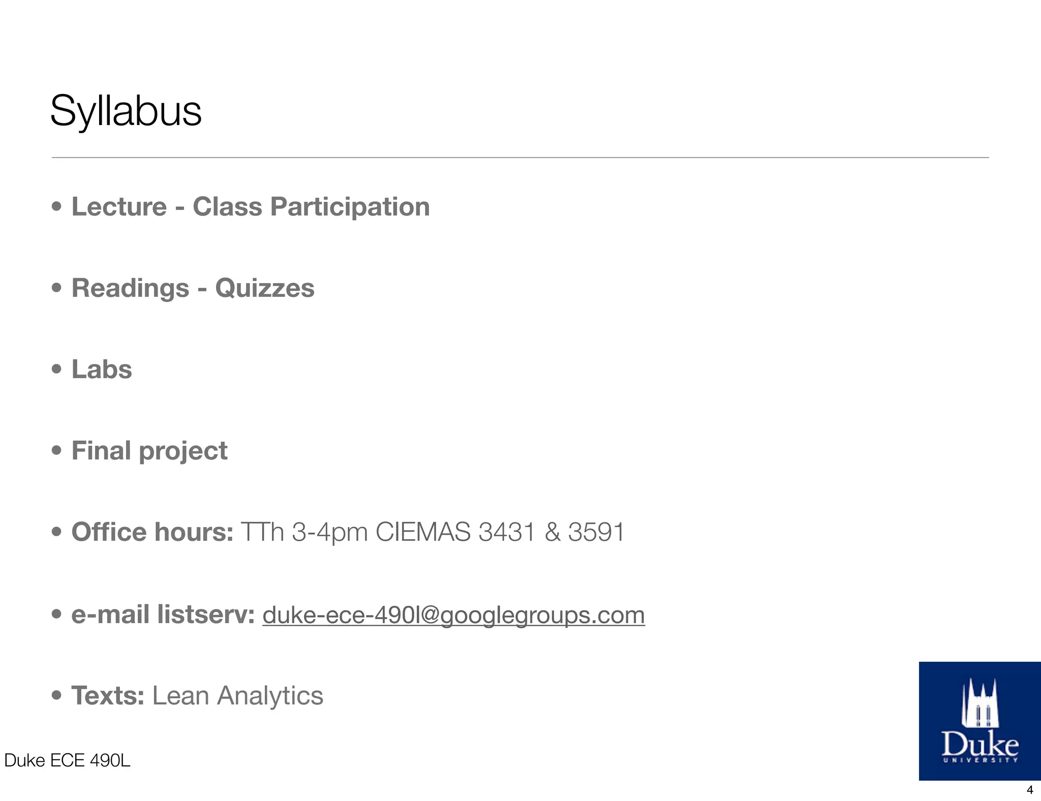 Syllabus
• Lecture - Class Participation
• Readings - Quizzes
• Labs
• Final project
• Ofﬁce hours: TTh 3-4pm CIEMAS 3431 & 3591
• e-mail listserv: duke-ece-490l@googlegroups.com
• Texts: Lean Analytics
Duke ECE 490L
4
 