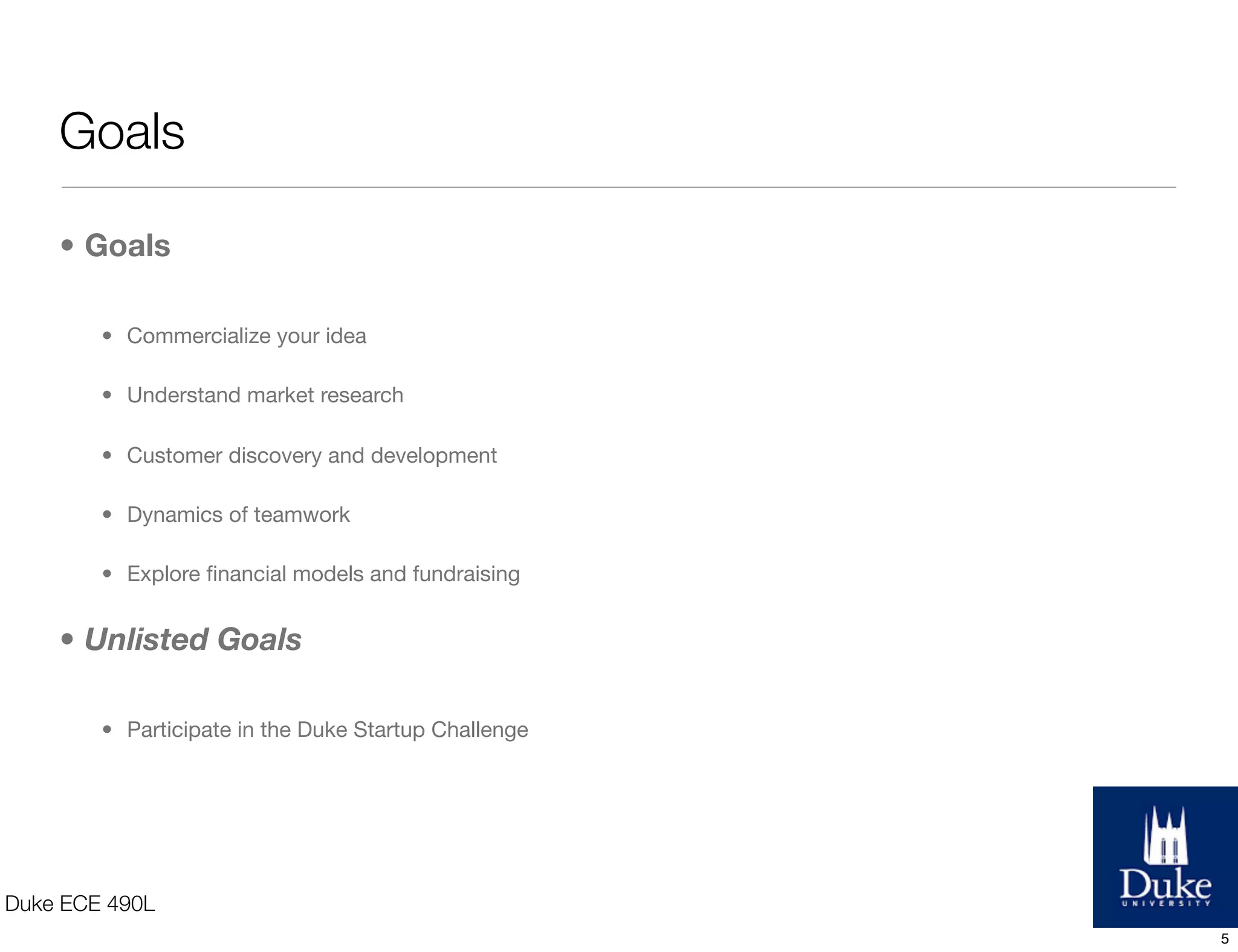 Goals
• Goals
• Commercialize your idea
• Understand market research
• Customer discovery and development
• Dynamics of teamwork
• Explore ﬁnancial models and fundraising
• Unlisted Goals
• Participate in the Duke Startup Challenge
Duke ECE 490L
5
 