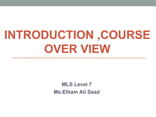 INTRODUCTION ,COURSE
OVER VIEW
MLS Level 7
Ms.Elham Ali Saad
 