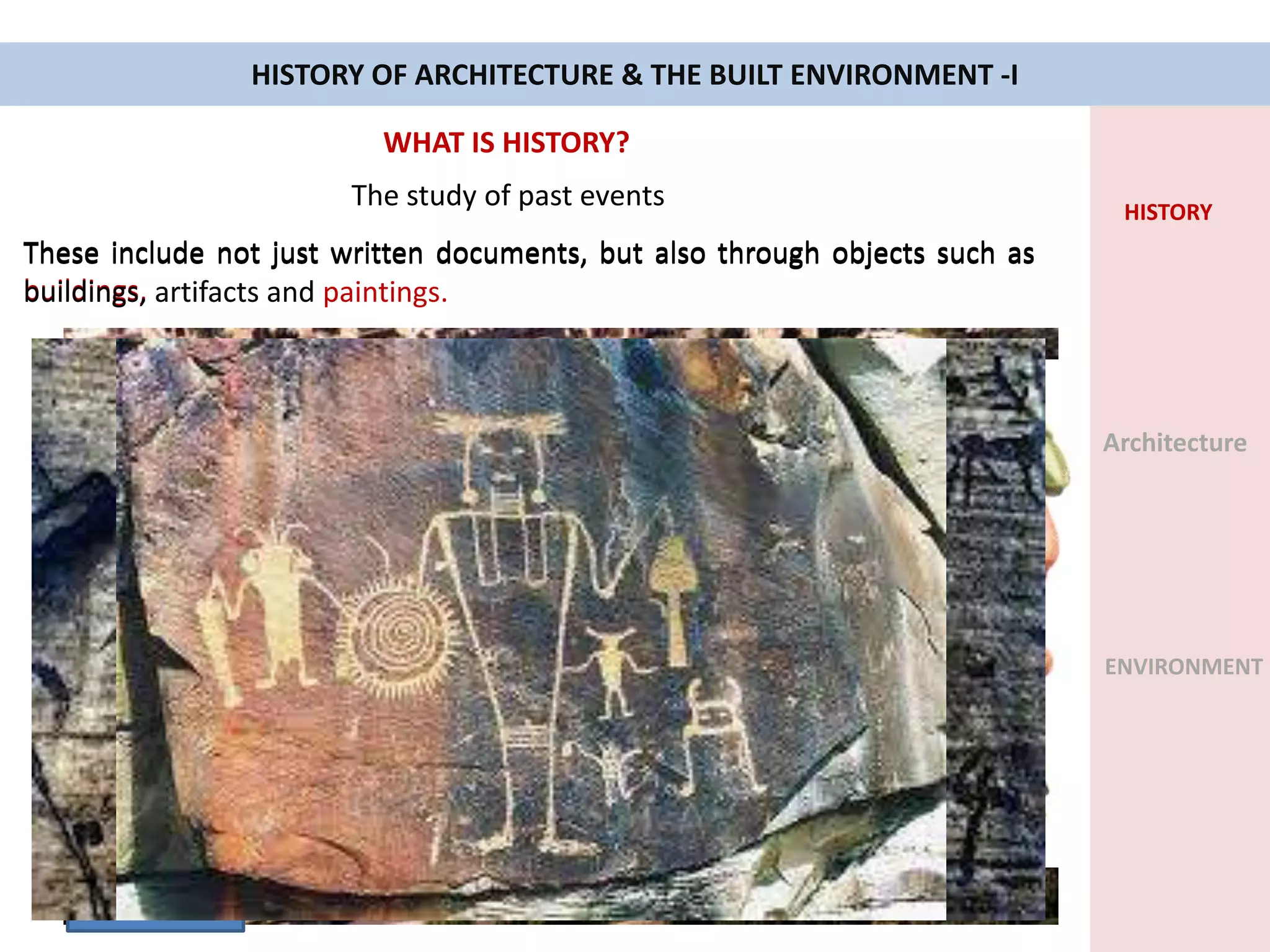 HISTORY OF ARCHITECTURE & THE BUILT ENVIRONMENT -I
WHAT IS HISTORY?
The study of past events
These include not just written documents, but also through objects such as
buildings,
HISTORY
Architecture
ENVIRONMENT
Colosseum Rome
These include not just written documents, but also through objects such as
buildings, artifacts
An object made by a human being
These include not just written documents, but also through objects such as
buildings, artifacts and paintings.
 