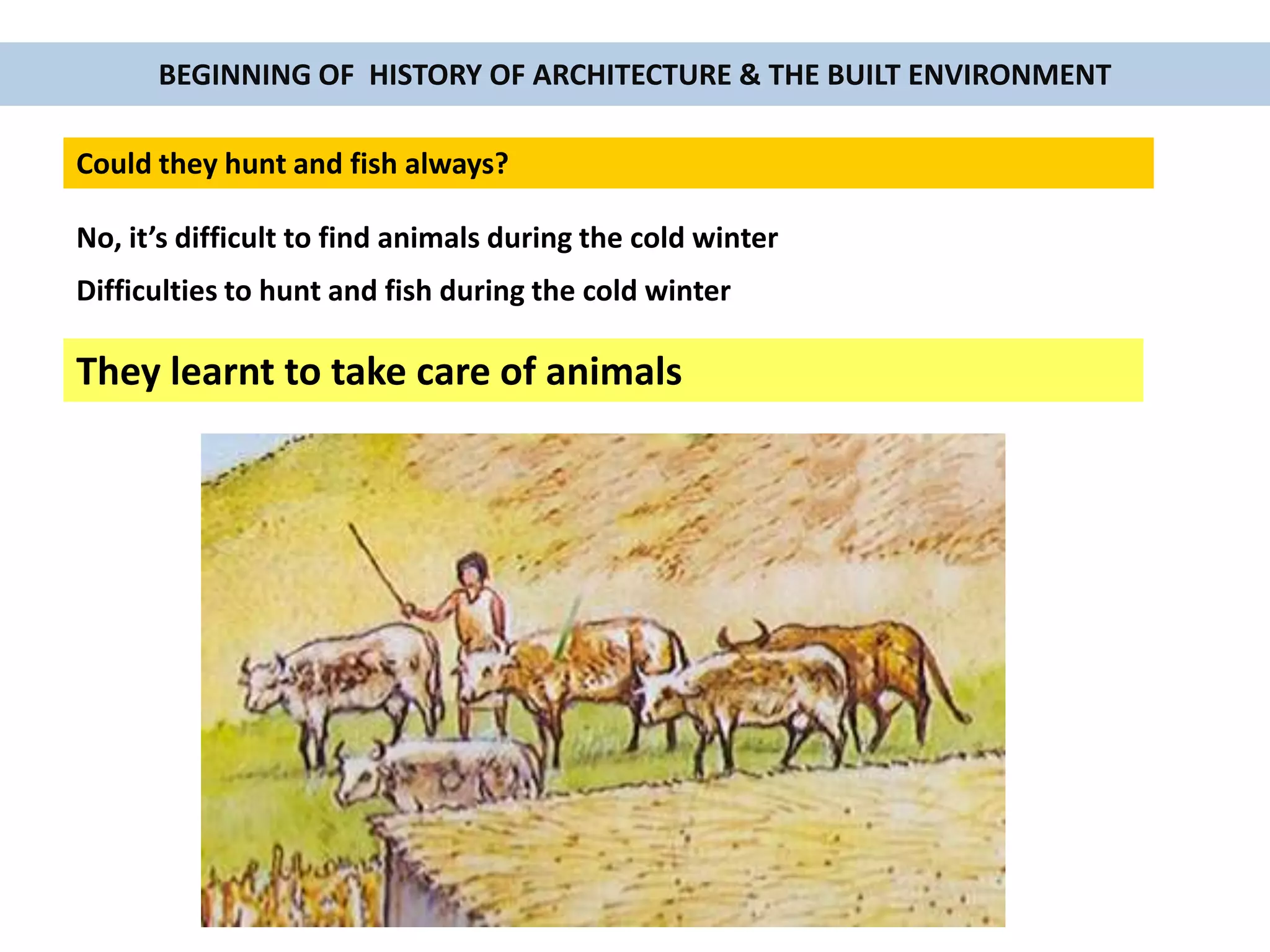 BEGINNING OF HISTORY OF ARCHITECTURE & THE BUILT ENVIRONMENT
Could they hunt and fish always?
No, it’s difficult to find animals during the cold winter
They learnt to take care of animals
Difficulties to hunt and fish during the cold winter
 