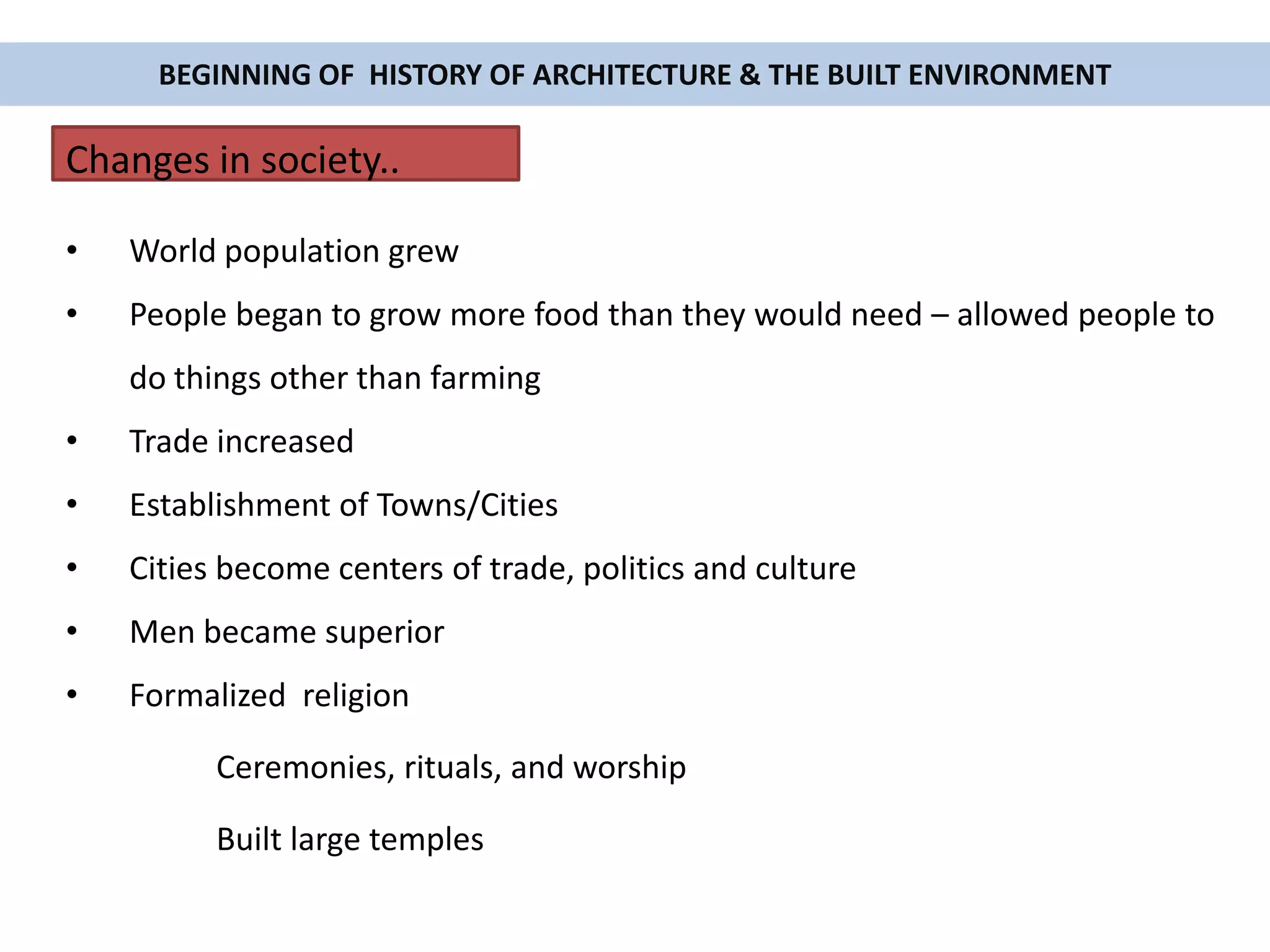 • World population grew
• People began to grow more food than they would need – allowed people to
do things other than farming
• Trade increased
• Establishment of Towns/Cities
• Cities become centers of trade, politics and culture
• Men became superior
• Formalized religion
Ceremonies, rituals, and worship
Built large temples
BEGINNING OF HISTORY OF ARCHITECTURE & THE BUILT ENVIRONMENT
Changes in society..
 