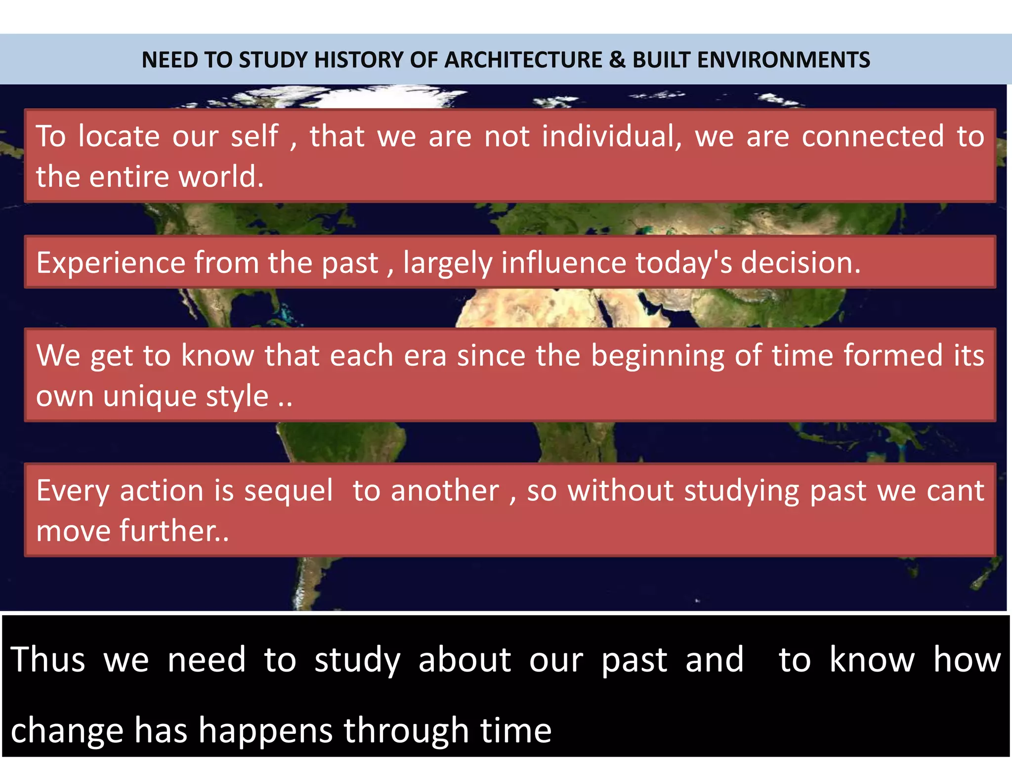 NEED TO STUDY HISTORY OF ARCHITECTURE & BUILT ENVIRONMENTS
To locate our self , that we are not individual, we are connected to
the entire world.
Experience from the past , largely influence today's decision.
We get to know that each era since the beginning of time formed its
own unique style ..
Every action is sequel to another , so without studying past we cant
move further..
Thus we need to study about our past and to know how
change has happens through time
 