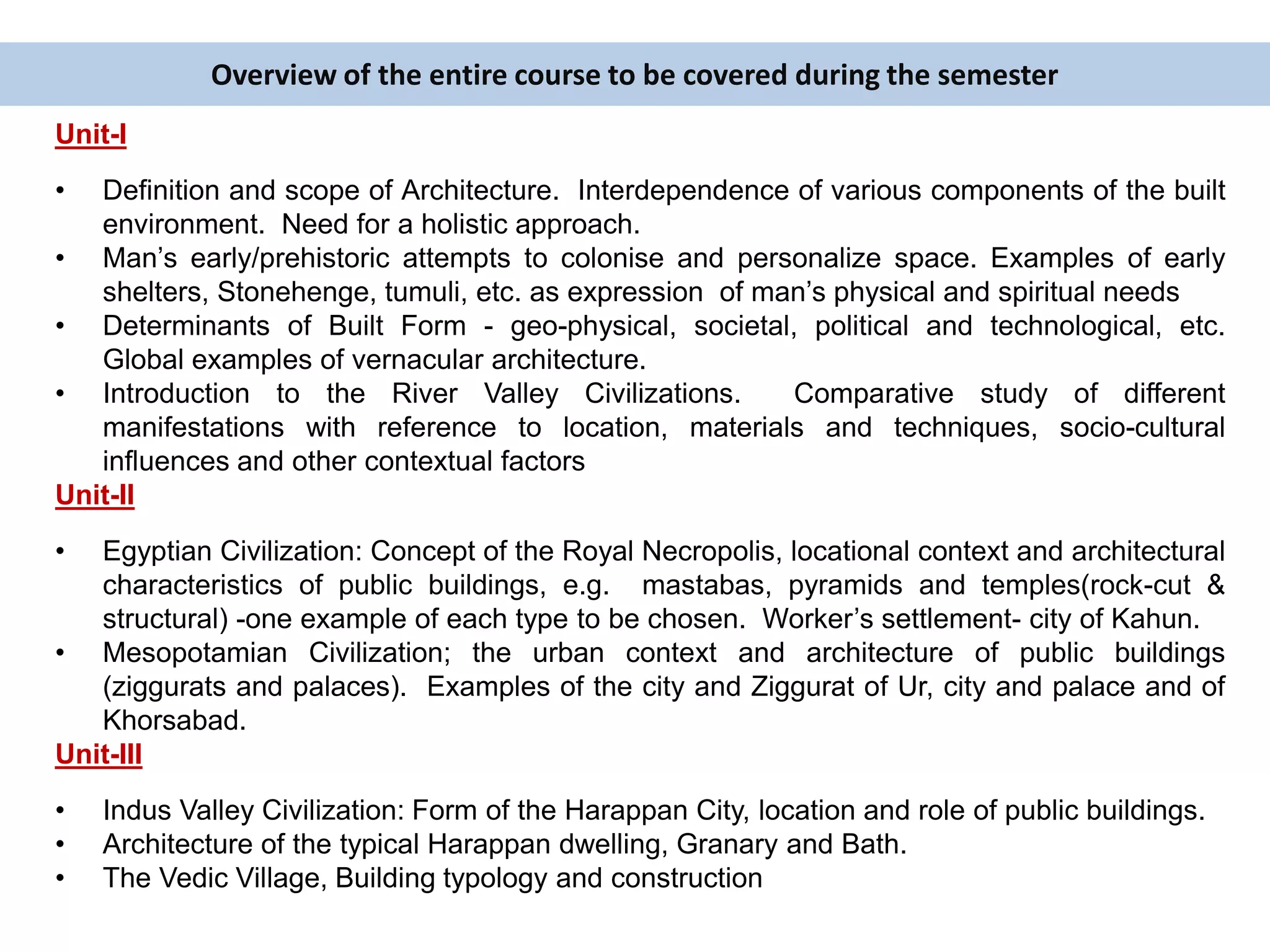 Overview of the entire course to be covered during the semester
Unit-I
• Definition and scope of Architecture. Interdependence of various components of the built
environment. Need for a holistic approach.
• Man’s early/prehistoric attempts to colonise and personalize space. Examples of early
shelters, Stonehenge, tumuli, etc. as expression of man’s physical and spiritual needs
• Determinants of Built Form - geo-physical, societal, political and technological, etc.
Global examples of vernacular architecture.
• Introduction to the River Valley Civilizations. Comparative study of different
manifestations with reference to location, materials and techniques, socio-cultural
influences and other contextual factors
Unit-II
• Egyptian Civilization: Concept of the Royal Necropolis, locational context and architectural
characteristics of public buildings, e.g. mastabas, pyramids and temples(rock-cut &
structural) -one example of each type to be chosen. Worker’s settlement- city of Kahun.
• Mesopotamian Civilization; the urban context and architecture of public buildings
(ziggurats and palaces). Examples of the city and Ziggurat of Ur, city and palace and of
Khorsabad.
Unit-III
• Indus Valley Civilization: Form of the Harappan City, location and role of public buildings.
• Architecture of the typical Harappan dwelling, Granary and Bath.
• The Vedic Village, Building typology and construction
 
