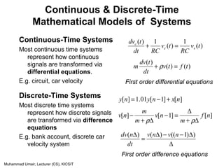 Muhammad Umair, Lecturer (CS), KICSIT
Continuous & Discrete-Time
Mathematical Models of Systems
Continuous-Time Systems
Most continuous time systems
represent how continuous
signals are transformed via
differential equations.
E.g. circuit, car velocity
Discrete-Time Systems
Most discrete time systems
represent how discrete signals
are transformed via difference
equations
E.g. bank account, discrete car
velocity system
)(
1
)(
1)(
tv
RC
tv
RCdt
tdv
sc
c
=+
)()(
)(
tftv
dt
tdv
m =+ ρ
First order differential equations
][]1[01.1][ nxnyny +−=
][]1[][ nf
m
nv
m
m
nv
∆+
∆
=−
∆+
−
ρρ
First order difference equations
∆
∆−−∆
=
∆ ))1(()()( nvnv
dt
ndv
 