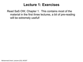 Muhammad Umair, Lecturer (CS), KICSIT
Lecture 1: Exercises
Read SaS OW, Chapter 1. This contains most of the
material in the first three lectures, a bit of pre-reading
will be extremely useful!
 