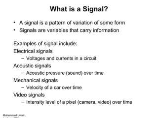 Muhammad Umair,
What is a Signal?
• A signal is a pattern of variation of some form
• Signals are variables that carry information
Examples of signal include:
Electrical signals
– Voltages and currents in a circuit
Acoustic signals
– Acoustic pressure (sound) over time
Mechanical signals
– Velocity of a car over time
Video signals
– Intensity level of a pixel (camera, video) over time
 
