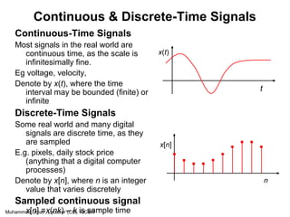 Muhammad Umair, Lecturer (CS), KICSIT
Continuous & Discrete-Time Signals
Continuous-Time Signals
Most signals in the real world are
continuous time, as the scale is
infinitesimally fine.
Eg voltage, velocity,
Denote by x(t), where the time
interval may be bounded (finite) or
infinite
Discrete-Time Signals
Some real world and many digital
signals are discrete time, as they
are sampled
E.g. pixels, daily stock price
(anything that a digital computer
processes)
Denote by x[n], where n is an integer
value that varies discretely
Sampled continuous signal
x[n] =x(nk) – k is sample time
x(t)
t
x[n]
n
 