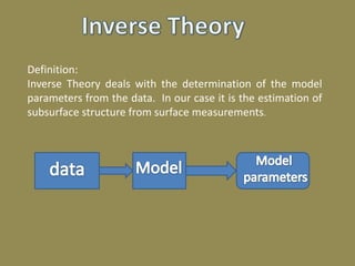 Definition:
Inverse Theory deals with the determination of the model
parameters from the data. In our case it is the estimation of
subsurface structure from surface measurements.
 