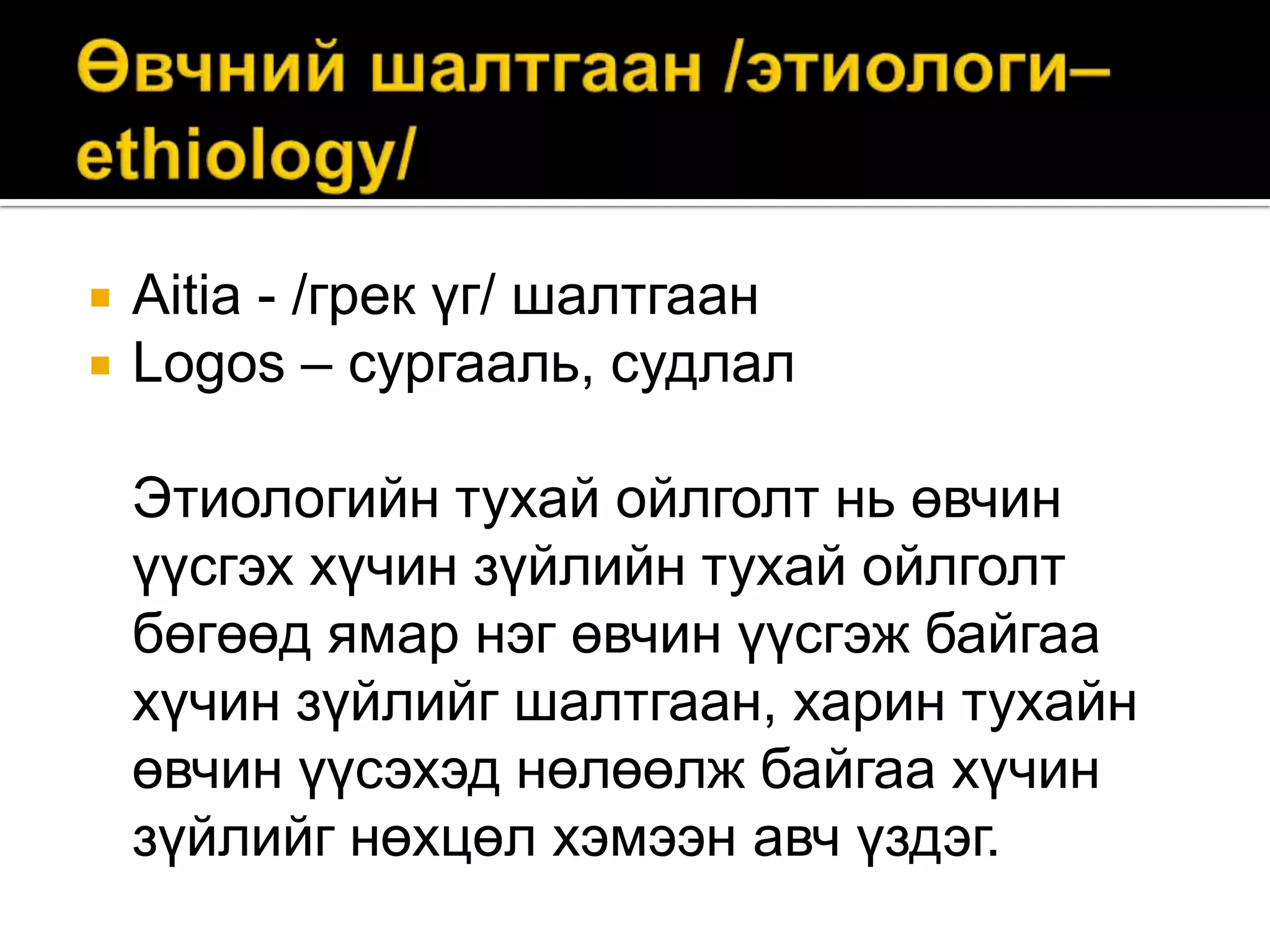 


Aitia - /грек үг/ шалтгаан
Logos – сургааль, судлал
Этиологийн тухай ойлголт нь өвчин
үүсгэх хүчин зүйлийн тухай ойлголт
бөгөөд ямар нэг өвчин үүсгэж байгаа
хүчин зүйлийг шалтгаан, харин тухайн
өвчин үүсэхэд нөлөөлж байгаа хүчин
зүйлийг нөхцөл хэмээн авч үздэг.

 