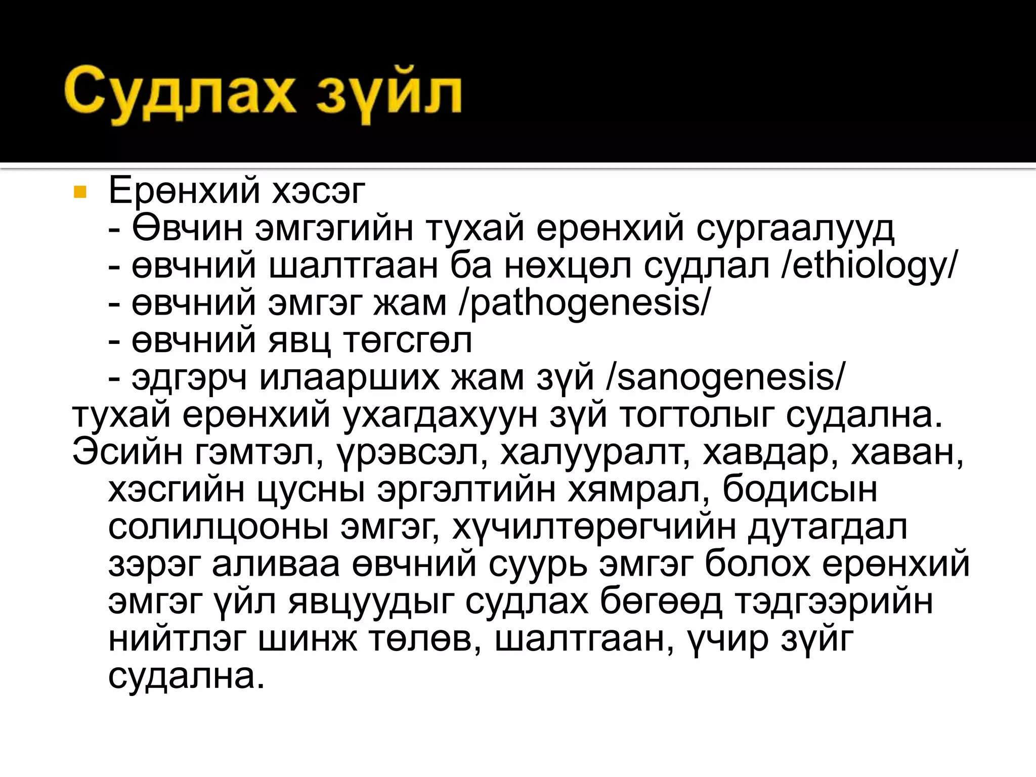 Ерөнхий хэсэг
- Өвчин эмгэгийн тухай ерөнхий сургаалууд
- өвчний шалтгаан ба нөхцөл судлал /ethiology/
- өвчний эмгэг жам /pathogenesis/
- өвчний явц төгсгөл
- эдгэрч илаарших жам зүй /sanogenesis/
тухай ерөнхий ухагдахуун зүй тогтолыг судална.
Эсийн гэмтэл, үрэвсэл, халууралт, хавдар, хаван,
хэсгийн цусны эргэлтийн хямрал, бодисын
солилцооны эмгэг, хүчилтөрөгчийн дутагдал
зэрэг аливаа өвчний суурь эмгэг болох ерөнхий
эмгэг үйл явцуудыг судлах бөгөөд тэдгээрийн
нийтлэг шинж төлөв, шалтгаан, үчир зүйг
судална.


 