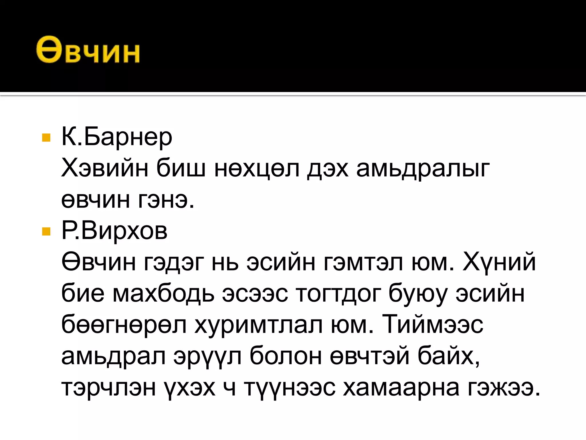 



К.Барнер
Хэвийн биш нөхцөл дэх амьдралыг
өвчин гэнэ.
Р.Вирхов
Өвчин гэдэг нь эсийн гэмтэл юм. Хүний
бие махбодь эсээс тогтдог буюу эсийн
бөөгнөрөл хуримтлал юм. Тиймээс
амьдрал эрүүл болон өвчтэй байх,
тэрчлэн үхэх ч түүнээс хамаарна гэжээ.

 