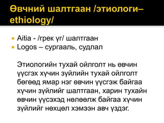 


Aitia - /грек үг/ шалтгаан
Logos – сургааль, судлал
Этиологийн тухай ойлголт нь өвчин
үүсгэх хүчин зүйлийн тухай ойлголт
бөгөөд ямар нэг өвчин үүсгэж байгаа
хүчин зүйлийг шалтгаан, харин тухайн
өвчин үүсэхэд нөлөөлж байгаа хүчин
зүйлийг нөхцөл хэмээн авч үздэг.

 