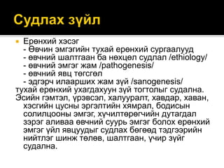 Ерөнхий хэсэг
- Өвчин эмгэгийн тухай ерөнхий сургаалууд
- өвчний шалтгаан ба нөхцөл судлал /ethiology/
- өвчний эмгэг жам /pathogenesis/
- өвчний явц төгсгөл
- эдгэрч илаарших жам зүй /sanogenesis/
тухай ерөнхий ухагдахуун зүй тогтолыг судална.
Эсийн гэмтэл, үрэвсэл, халууралт, хавдар, хаван,
хэсгийн цусны эргэлтийн хямрал, бодисын
солилцооны эмгэг, хүчилтөрөгчийн дутагдал
зэрэг аливаа өвчний суурь эмгэг болох ерөнхий
эмгэг үйл явцуудыг судлах бөгөөд тэдгээрийн
нийтлэг шинж төлөв, шалтгаан, үчир зүйг
судална.


 