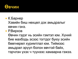 



К.Барнер
Хэвийн биш нөхцөл дэх амьдралыг
өвчин гэнэ.
Р.Вирхов
Өвчин гэдэг нь эсийн гэмтэл юм. Хүний
бие махбодь эсээс тогтдог буюу эсийн
бөөгнөрөл хуримтлал юм. Тиймээс
амьдрал эрүүл болон өвчтэй байх,
тэрчлэн үхэх ч түүнээс хамаарна гэжээ.

 