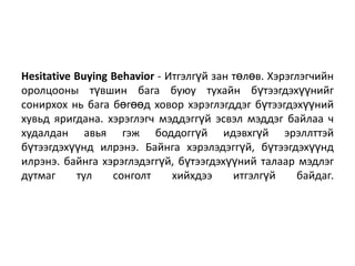 Hesitative Buying Behavior - Итгэлгүй зан төлөв. Хэрэглэгчийн
оролцооны түвшин бага буюу тухайн бүтээгдэхүүнийг
сонирхох нь бага бөгөөд ховор хэрэглэгддэг бүтээгдэхүүний
хувьд яригдана. хэрэглэгч мэддэггүй эсвэл мэддэг байлаа ч
худалдан авья гэж боддоггүй идэвхгүй эрэллттэй
бүтээгдэхүүнд илрэнэ. Байнга хэрэлэдэггүй, бүтээгдэхүүнд
илрэнэ. байнга хэрэглэдэггүй, бүтээгдэхүүний талаар мэдлэг
дутмаг
тул
сонголт
хийхдээ
итгэлгүй
байдаг.

 