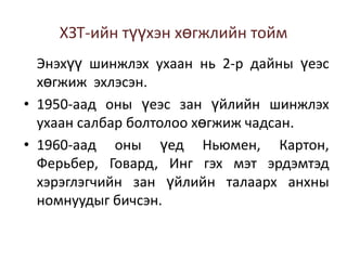 ХЗТ-ийн түүхэн хөгжлийн тойм
Энэхүү шинжлэх ухаан нь 2-р дайны үеэс
хөгжиж эхлэсэн.
• 1950-аад оны үеэс зан үйлийн шинжлэх
ухаан салбар болтолоо хөгжиж чадсан.
• 1960-аад оны үед Ньюмен, Картон,
Ферьбер, Говард, Инг гэх мэт эрдэмтэд
хэрэглэгчийн зан үйлийн талаарх анхны
номнуудыг бичсэн.

 