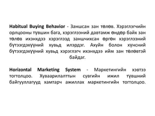 Habitual Buying Behavior - Заншсан зан төлөв. Хэрэглэгчийн
орлцооны түвшин бага, хэрэглээний давтамж өндөр байх зан
төлөв ихэнхдээ хэрэглээд заншчихсан өргөн хэрэглээний
бүтээгдэхүүний хувьд илэрдэг. Ахуйн болон хүнсний
бүтээгдэхүүний хувьд хэрэглэгч ихэнхдээ ийм зан төлөвтэй
байдаг.
Horizontal Marketing System - Маркетингийн хэвтээ
тогтолцоо. Хуваарилалттын сувгийн ижил түвшний
байгууллагууд хамтарч ажиллах маркетингийн тогтолцоо.

 