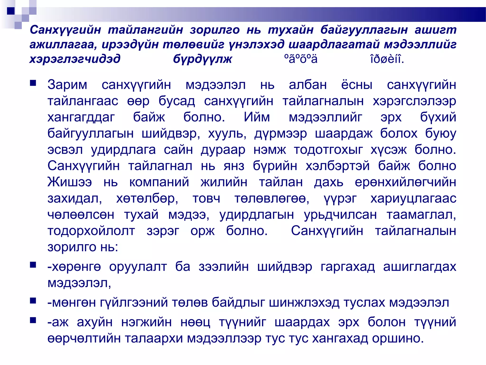Санхүүгийн тайлангийн зорилго нь тухайн байгууллагын ашигт
ажиллагаа, ирээдүйн төлөвийг үнэлэхэд шаардлагатай мэдээллийг
хэрэглэгчидэд
бүрдүүлж
ºãºõºä
îðøèíî.







Зарим санхүүгийн мэдээлэл нь албан ёсны санхүүгийн
тайлангаас өөр бусад санхүүгийн тайлагналын хэрэгслэлээр
хангагддаг байж болно. Ийм мэдээллийг эрх бүхий
байгууллагын шийдвэр, хууль, дүрмээр шаардаж болох буюу
эсвэл удирдлага сайн дураар нэмж тодотгохыг хүсэж болно.
Санхүүгийн тайлагнал нь янз бүрийн хэлбэртэй байж болно
Жишээ нь компаний жилийн тайлан дахь ерөнхийлөгчийн
захидал, хөтөлбөр, товч төлөвлөгөө, үүрэг хариуцлагаас
чөлөөлсөн тухай мэдээ, удирдлагын урьдчилсан таамаглал,
тодорхойлолт зэрэг орж болно.
Санхүүгийн тайлагналын
зорилго нь:
-хөрөнгө оруулалт ба зээлийн шийдвэр гаргахад ашиглагдах
мэдээлэл,
-мөнгөн гүйлгээний төлөв байдлыг шинжлэхэд туслах мэдээлэл
-аж ахуйн нэгжийн нөөц түүнийг шаардах эрх болон түүний
өөрчөлтийн талаархи мэдээллээр тус тус хангахад оршино.

 