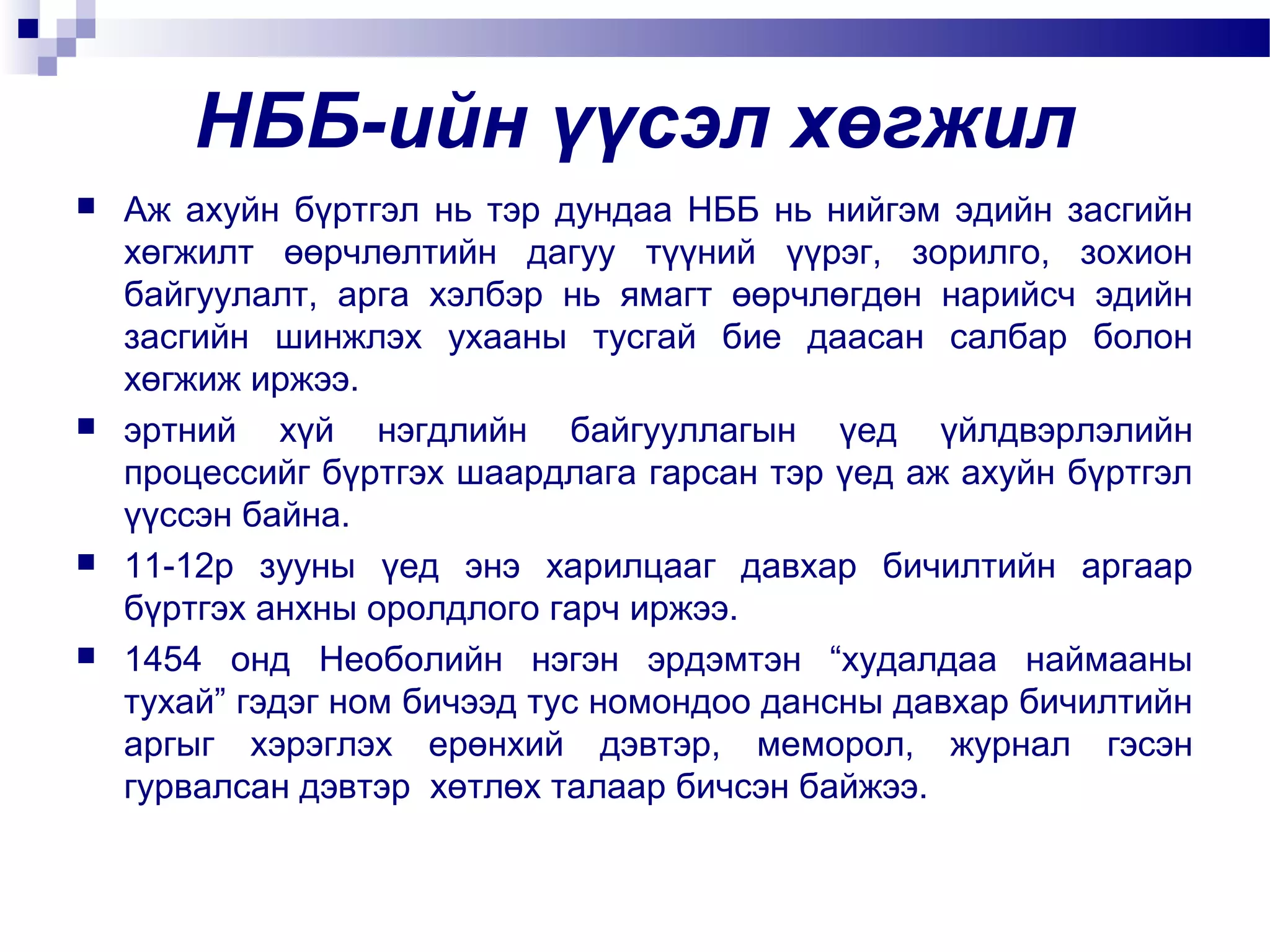 НББ-ийн үүсэл хөгжил








Аж ахуйн бүртгэл нь тэр дундаа НББ нь нийгэм эдийн засгийн
хөгжилт өөрчлөлтийн дагуу түүний үүрэг, зорилго, зохион
байгуулалт, арга хэлбэр нь ямагт өөрчлөгдөн нарийсч эдийн
засгийн шинжлэх ухааны тусгай бие даасан салбар болон
хөгжиж иржээ.
эртний хүй нэгдлийн байгууллагын үед үйлдвэрлэлийн
процессийг бүртгэх шаардлага гарсан тэр үед аж ахуйн бүртгэл
үүссэн байна.
11-12р зууны үед энэ харилцааг давхар бичилтийн аргаар
бүртгэх анхны оролдлого гарч иржээ.
1454 онд Необолийн нэгэн эрдэмтэн “худалдаа наймааны
тухай” гэдэг ном бичээд тус номондоо дансны давхар бичилтийн
аргыг хэрэглэх ерөнхий дэвтэр, меморол, журнал гэсэн
гурвалсан дэвтэр хөтлөх талаар бичсэн байжээ.

 