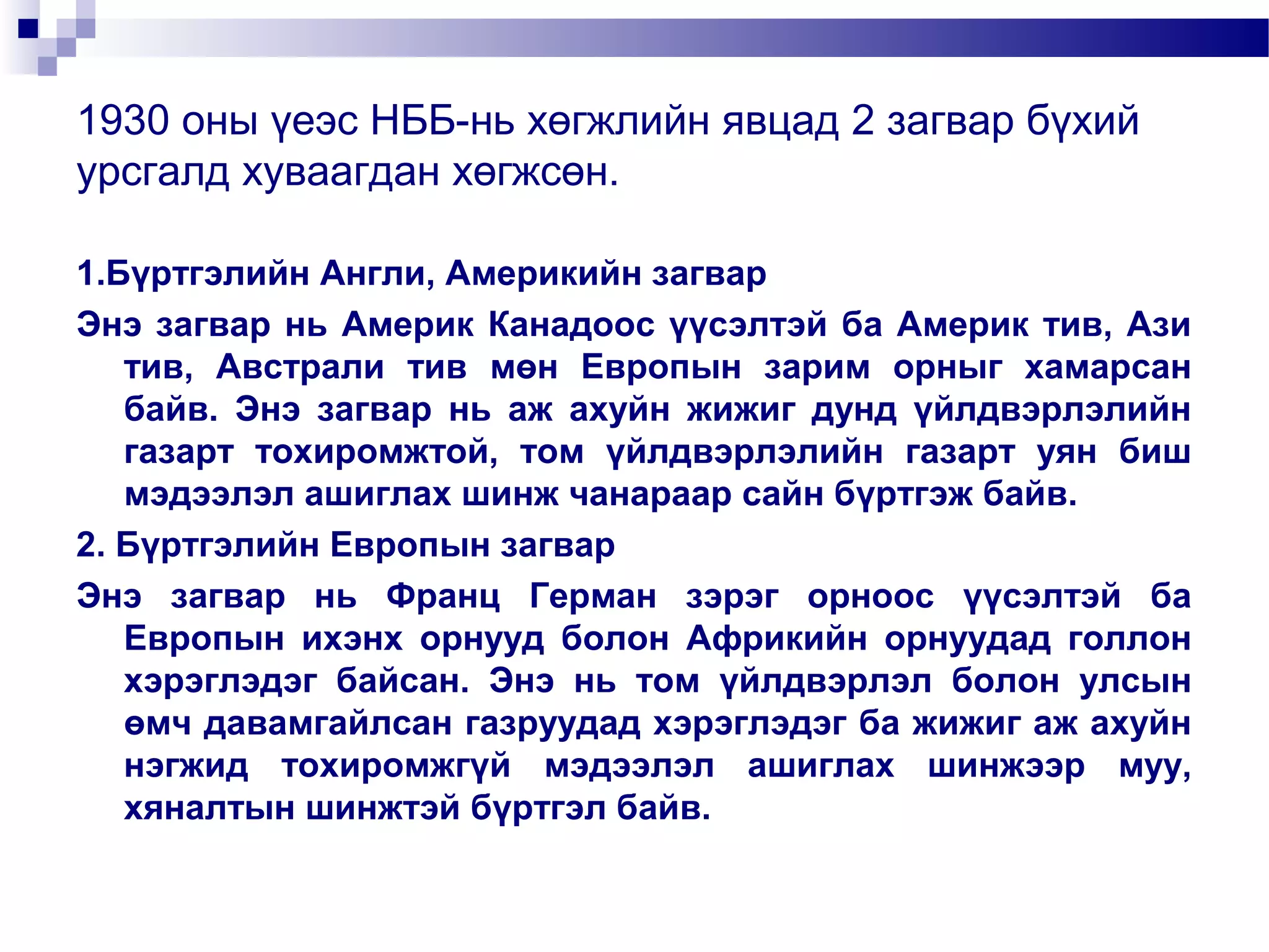 1930 оны үеэс НББ-нь хөгжлийн явцад 2 загвар бүхий
урсгалд хуваагдан хөгжсөн.
1.Бүртгэлийн Англи, Америкийн загвар
Энэ загвар нь Америк Канадоос үүсэлтэй ба Америк тив, Ази
тив, Австрали тив мөн Европын зарим орныг хамарсан
байв. Энэ загвар нь аж ахуйн жижиг дунд үйлдвэрлэлийн
газарт тохиромжтой, том үйлдвэрлэлийн газарт уян биш
мэдээлэл ашиглах шинж чанараар сайн бүртгэж байв.
2. Бүртгэлийн Европын загвар
Энэ загвар нь Франц Герман зэрэг орноос үүсэлтэй ба
Европын ихэнх орнууд болон Африкийн орнуудад голлон
хэрэглэдэг байсан. Энэ нь том үйлдвэрлэл болон улсын
өмч давамгайлсан газруудад хэрэглэдэг ба жижиг аж ахуйн
нэгжид тохиромжгүй мэдээлэл ашиглах шинжээр муу,
хяналтын шинжтэй бүртгэл байв.

 