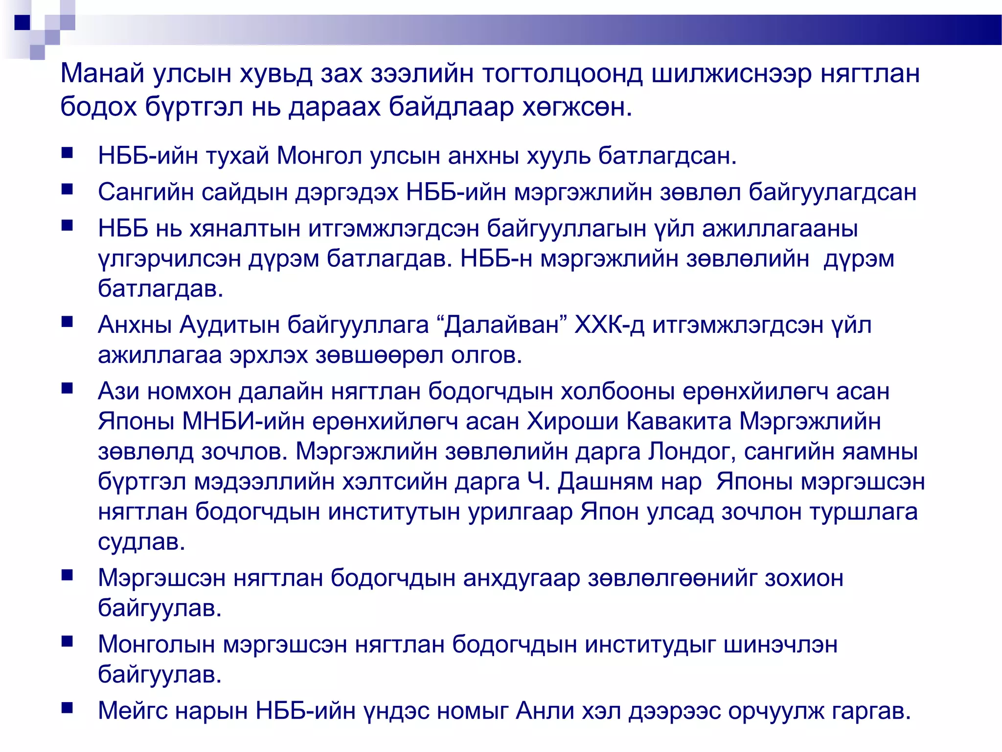 Манай улсын хувьд зах зээлийн тогтолцоонд шилжиснээр нягтлан
бодох бүртгэл нь дараах байдлаар хөгжсөн.














НББ-ийн тухай Монгол улсын анхны хууль батлагдсан.
Сангийн сайдын дэргэдэх НББ-ийн мэргэжлийн зөвлөл байгуулагдсан
НББ нь хяналтын итгэмжлэгдсэн байгууллагын үйл ажиллагааны
үлгэрчилсэн дүрэм батлагдав. НББ-н мэргэжлийн зөвлөлийн дүрэм
батлагдав.
Анхны Аудитын байгууллага “Далайван” ХХК-д итгэмжлэгдсэн үйл
ажиллагаа эрхлэх зөвшөөрөл олгов.
Ази номхон далайн нягтлан бодогчдын холбооны ерөнхйилөгч асан
Японы МНБИ-ийн ерөнхийлөгч асан Хироши Кавакита Мэргэжлийн
зөвлөлд зочлов. Мэргэжлийн зөвлөлийн дарга Лондог, сангийн яамны
бүртгэл мэдээллийн хэлтсийн дарга Ч. Дашням нар Японы мэргэшсэн
нягтлан бодогчдын институтын урилгаар Япон улсад зочлон туршлага
судлав.
Мэргэшсэн нягтлан бодогчдын анхдугаар зөвлөлгөөнийг зохион
байгуулав.
Монголын мэргэшсэн нягтлан бодогчдын институдыг шинэчлэн
байгуулав.
Мейгс нарын НББ-ийн үндэс номыг Анли хэл дээрээс орчуулж гаргав.

 