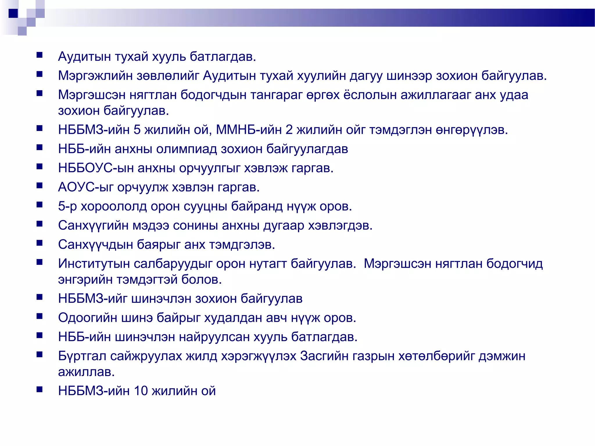 



















Аудитын тухай хууль батлагдав.
Мэргэжлийн зөвлөлийг Аудитын тухай хуулийн дагуу шинээр зохион байгуулав.
Мэргэшсэн нягтлан бодогчдын тангараг өргөх ёслолын ажиллагааг анх удаа
зохион байгуулав.
НББМЗ-ийн 5 жилийн ой, ММНБ-ийн 2 жилийн ойг тэмдэглэн өнгөрүүлэв.
НББ-ийн анхны олимпиад зохион байгуулагдав
НББОУС-ын анхны орчуулгыг хэвлэж гаргав.
АОУС-ыг орчуулж хэвлэн гаргав.
5-р хороололд орон сууцны байранд нүүж оров.
Санхүүгийн мэдээ сонины анхны дугаар хэвлэгдэв.
Санхүүчдын баярыг анх тэмдгэлэв.
Институтын салбаруудыг орон нутагт байгуулав. Мэргэшсэн нягтлан бодогчид
энгэрийн тэмдэгтэй болов.
НББМЗ-ийг шинэчлэн зохион байгуулав
Одоогийн шинэ байрыг худалдан авч нүүж оров.
НББ-ийн шинэчлэн найруулсан хууль батлагдав.
Бүртгал сайжруулах жилд хэрэгжүүлэх Засгийн газрын хөтөлбөрийг дэмжин
ажиллав.
НББМЗ-ийн 10 жилийн ой

 