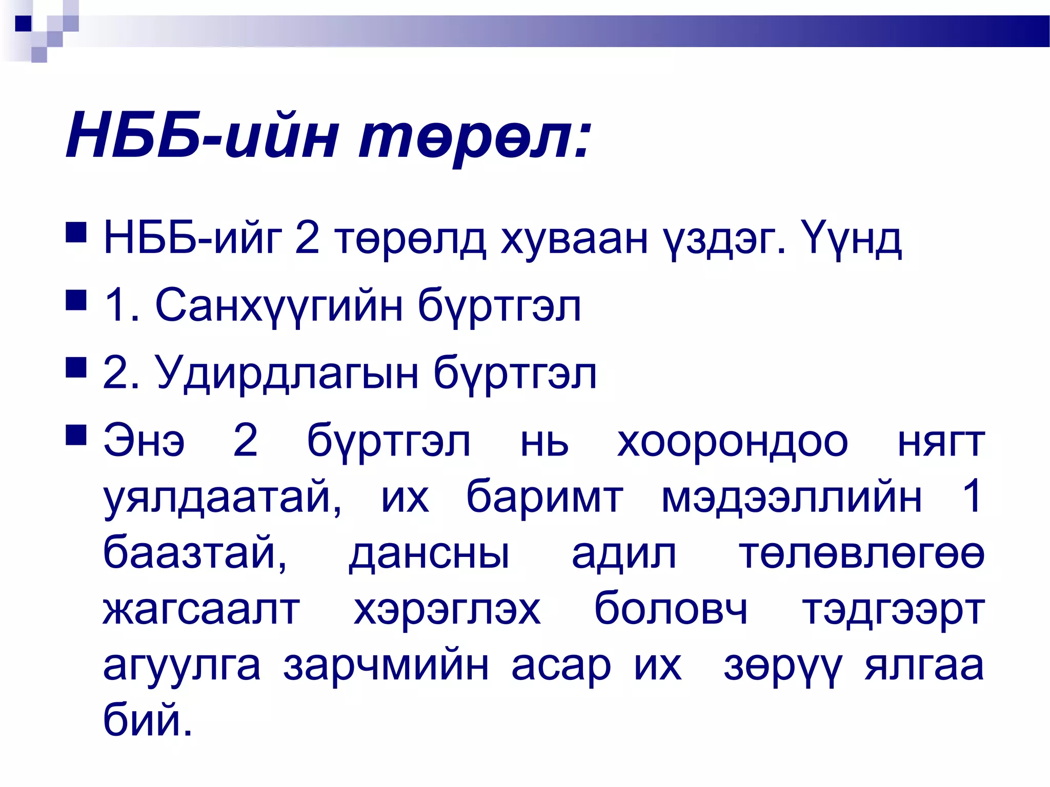 НББ-ийн төрөл:
НББ-ийг 2 төрөлд хуваан үздэг. Үүнд
 1. Санхүүгийн бүртгэл
 2. Удирдлагын бүртгэл
 Энэ 2 бүртгэл нь хоорондоо нягт
уялдаатай, их баримт мэдээллийн 1
баазтай, дансны адил төлөвлөгөө
жагсаалт хэрэглэх боловч тэдгээрт
агуулга зарчмийн асар их зөрүү ялгаа
бий.


 