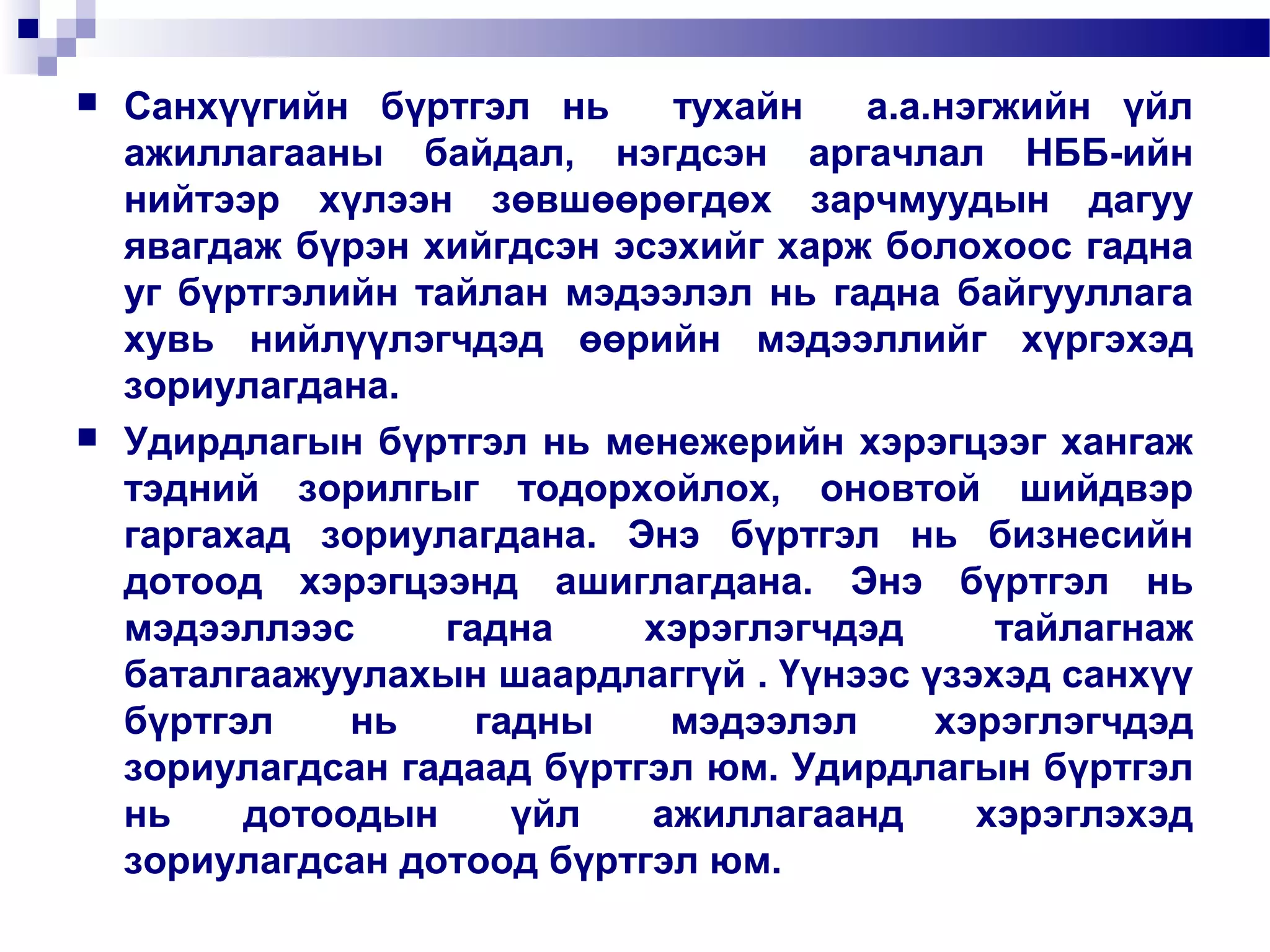 



Санхүүгийн бүртгэл нь
тухайн
а.а.нэгжийн үйл
ажиллагааны байдал, нэгдсэн аргачлал НББ-ийн
нийтээр хүлээн зөвшөөрөгдөх зарчмуудын дагуу
явагдаж бүрэн хийгдсэн эсэхийг харж болохоос гадна
уг бүртгэлийн тайлан мэдээлэл нь гадна байгууллага
хувь нийлүүлэгчдэд өөрийн мэдээллийг хүргэхэд
зориулагдана.
Удирдлагын бүртгэл нь менежерийн хэрэгцээг хангаж
тэдний зорилгыг тодорхойлох, оновтой шийдвэр
гаргахад зориулагдана. Энэ бүртгэл нь бизнесийн
дотоод хэрэгцээнд ашиглагдана. Энэ бүртгэл нь
мэдээллээс
гадна
хэрэглэгчдэд
тайлагнаж
баталгаажуулахын шаардлаггүй . Үүнээс үзэхэд санхүү
бүртгэл
нь
гадны
мэдээлэл
хэрэглэгчдэд
зориулагдсан гадаад бүртгэл юм. Удирдлагын бүртгэл
нь
дотоодын
үйл
ажиллагаанд
хэрэглэхэд
зориулагдсан дотоод бүртгэл юм.

 