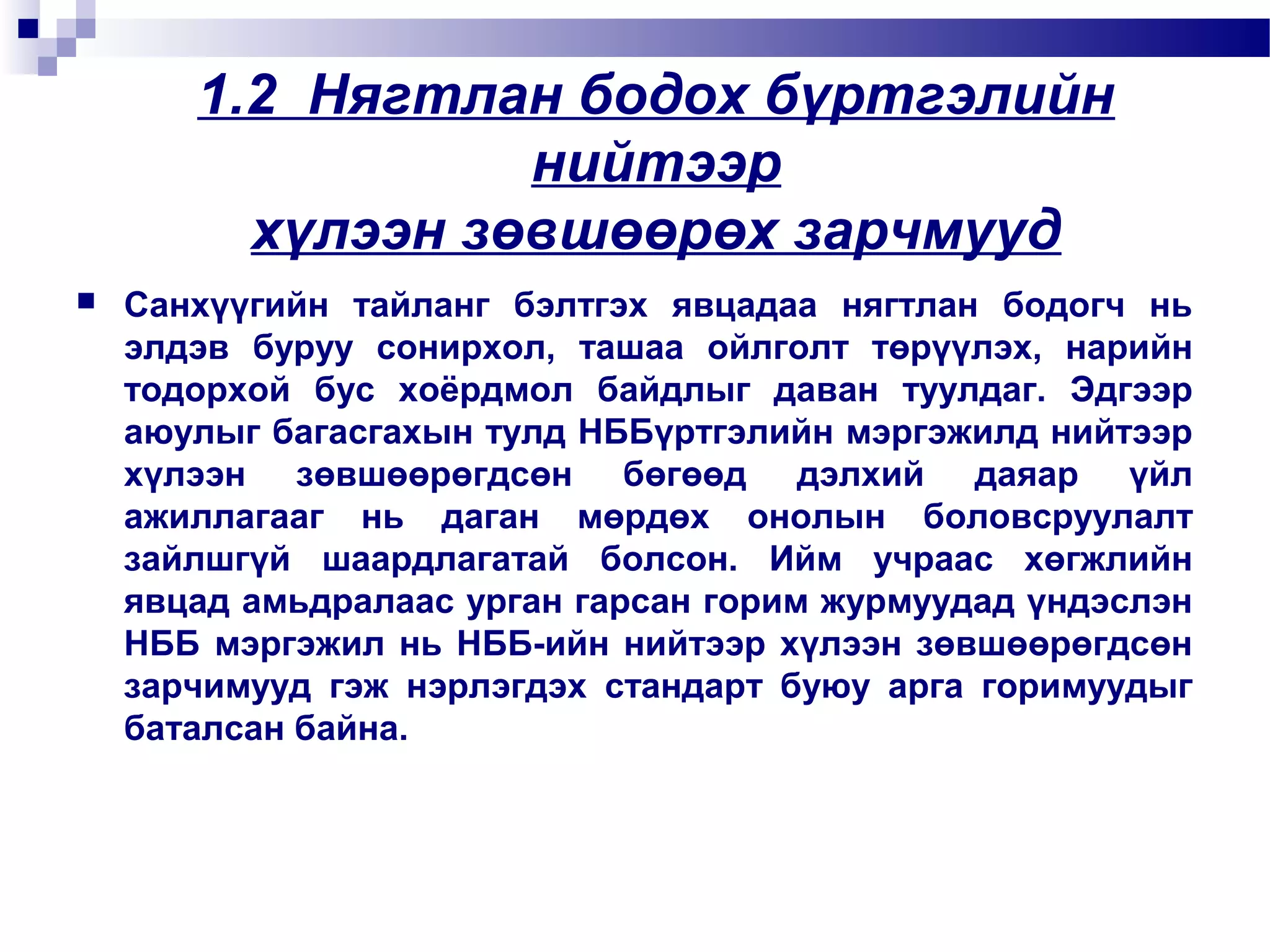 1.2 Нягтлан бодох бүртгэлийн
нийтээр
хүлээн зөвшөөрөх зарчмууд


Санхүүгийн тайланг бэлтгэх явцадаа нягтлан бодогч нь
элдэв буруу сонирхол, ташаа ойлголт төрүүлэх, нарийн
тодорхой бус хоёрдмол байдлыг даван туулдаг. Эдгээр
аюулыг багасгахын тулд НББүртгэлийн мэргэжилд нийтээр
хүлээн зөвшөөрөгдсөн бөгөөд дэлхий даяар үйл
ажиллагааг нь даган мөрдөх онолын боловсруулалт
зайлшгүй шаардлагатай болсон. Ийм учраас хөгжлийн
явцад амьдралаас урган гарсан горим журмуудад үндэслэн
НББ мэргэжил нь НББ-ийн нийтээр хүлээн зөвшөөрөгдсөн
зарчимууд гэж нэрлэгдэх стандарт буюу арга горимуудыг
баталсан байна.

 
