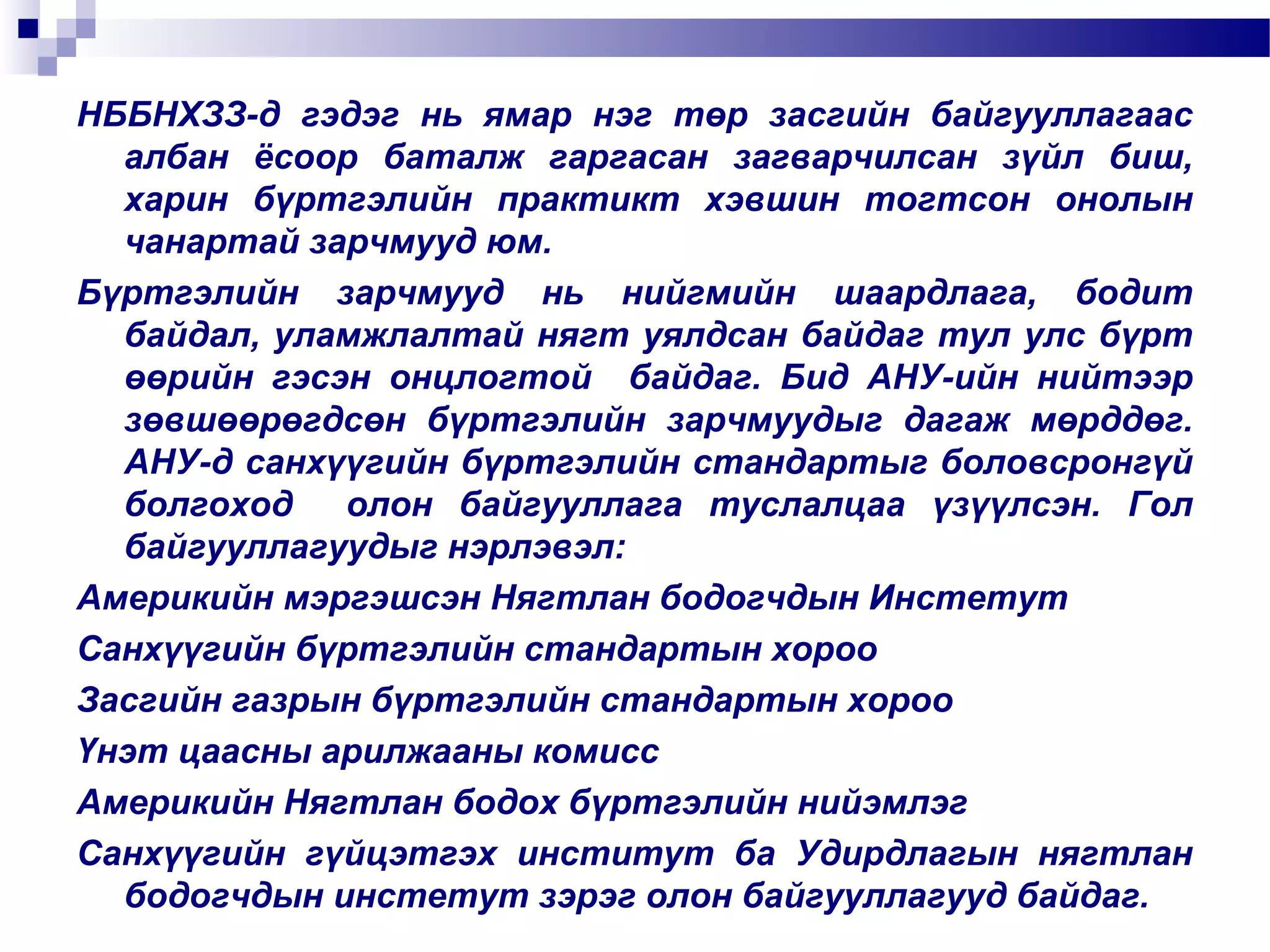 НББНХЗЗ-д гэдэг нь ямар нэг төр засгийн байгууллагаас
албан ёсоор баталж гаргасан загварчилсан зүйл биш,
харин бүртгэлийн практикт хэвшин тогтсон онолын
чанартай зарчмууд юм.
Бүртгэлийн зарчмууд нь нийгмийн шаардлага, бодит
байдал, уламжлалтай нягт уялдсан байдаг тул улс бүрт
өөрийн гэсэн онцлогтой байдаг. Бид АНУ-ийн нийтээр
зөвшөөрөгдсөн бүртгэлийн зарчмуудыг дагаж мөрддөг.
АНУ-д санхүүгийн бүртгэлийн стандартыг боловсронгүй
болгоход
олон байгууллага туслалцаа үзүүлсэн. Гол
байгууллагуудыг нэрлэвэл:
Америкийн мэргэшсэн Нягтлан бодогчдын Инстетут
Санхүүгийн бүртгэлийн стандартын хороо
Засгийн газрын бүртгэлийн стандартын хороо
Үнэт цаасны арилжааны комисс
Америкийн Нягтлан бодох бүртгэлийн нийэмлэг
Санхүүгийн гүйцэтгэх институт ба Удирдлагын нягтлан
бодогчдын инстетут зэрэг олон байгууллагууд байдаг.

 