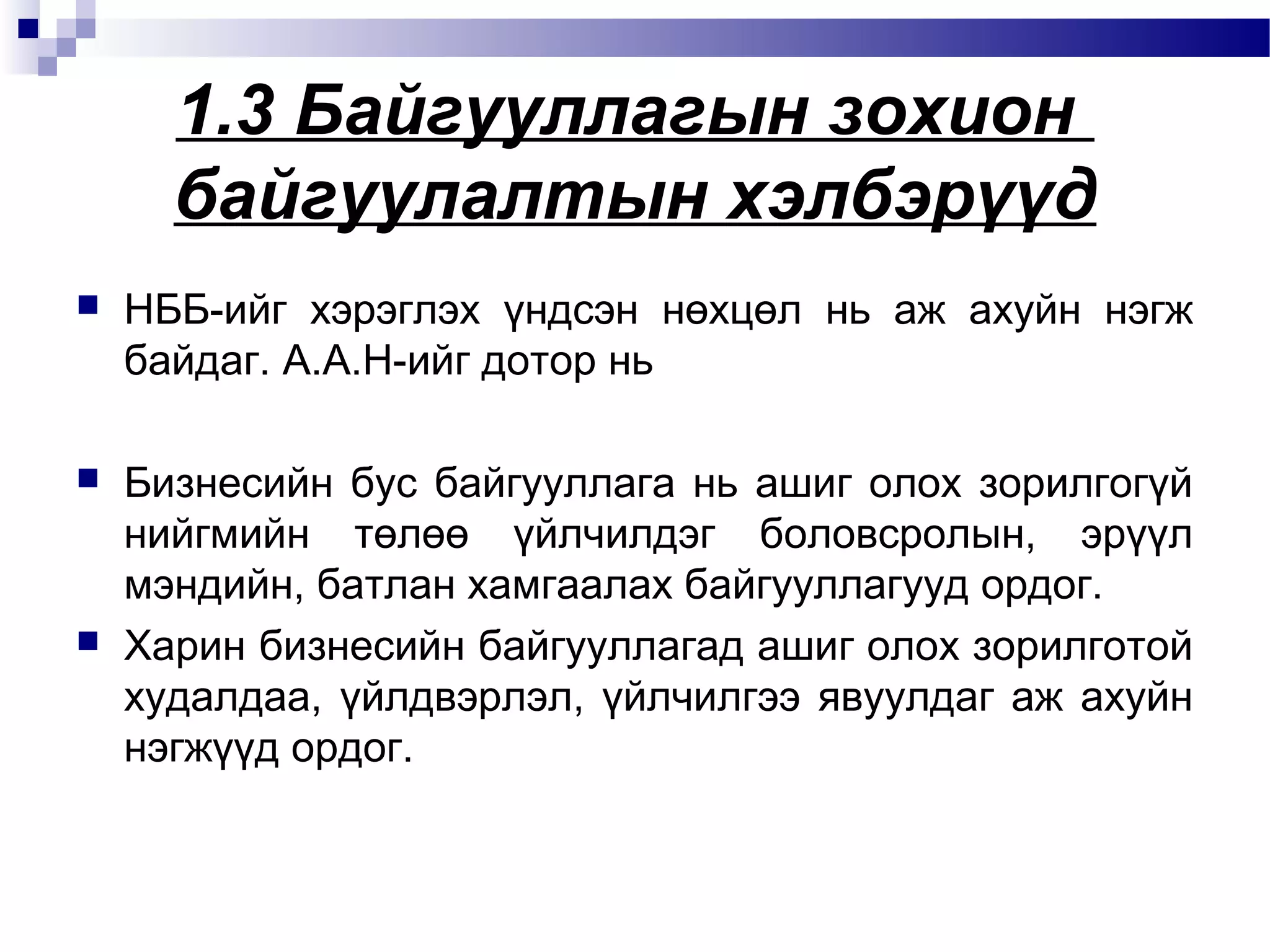 1.3 Байгууллагын зохион
байгуулалтын хэлбэрүүд


НББ-ийг хэрэглэх үндсэн нөхцөл нь аж ахуйн нэгж
байдаг. А.А.Н-ийг дотор нь



Бизнесийн бус байгууллага нь ашиг олох зорилгогүй
нийгмийн төлөө үйлчилдэг боловсролын, эрүүл
мэндийн, батлан хамгаалах байгууллагууд ордог.
Харин бизнесийн байгууллагад ашиг олох зорилготой
худалдаа, үйлдвэрлэл, үйлчилгээ явуулдаг аж ахуйн
нэгжүүд ордог.



 