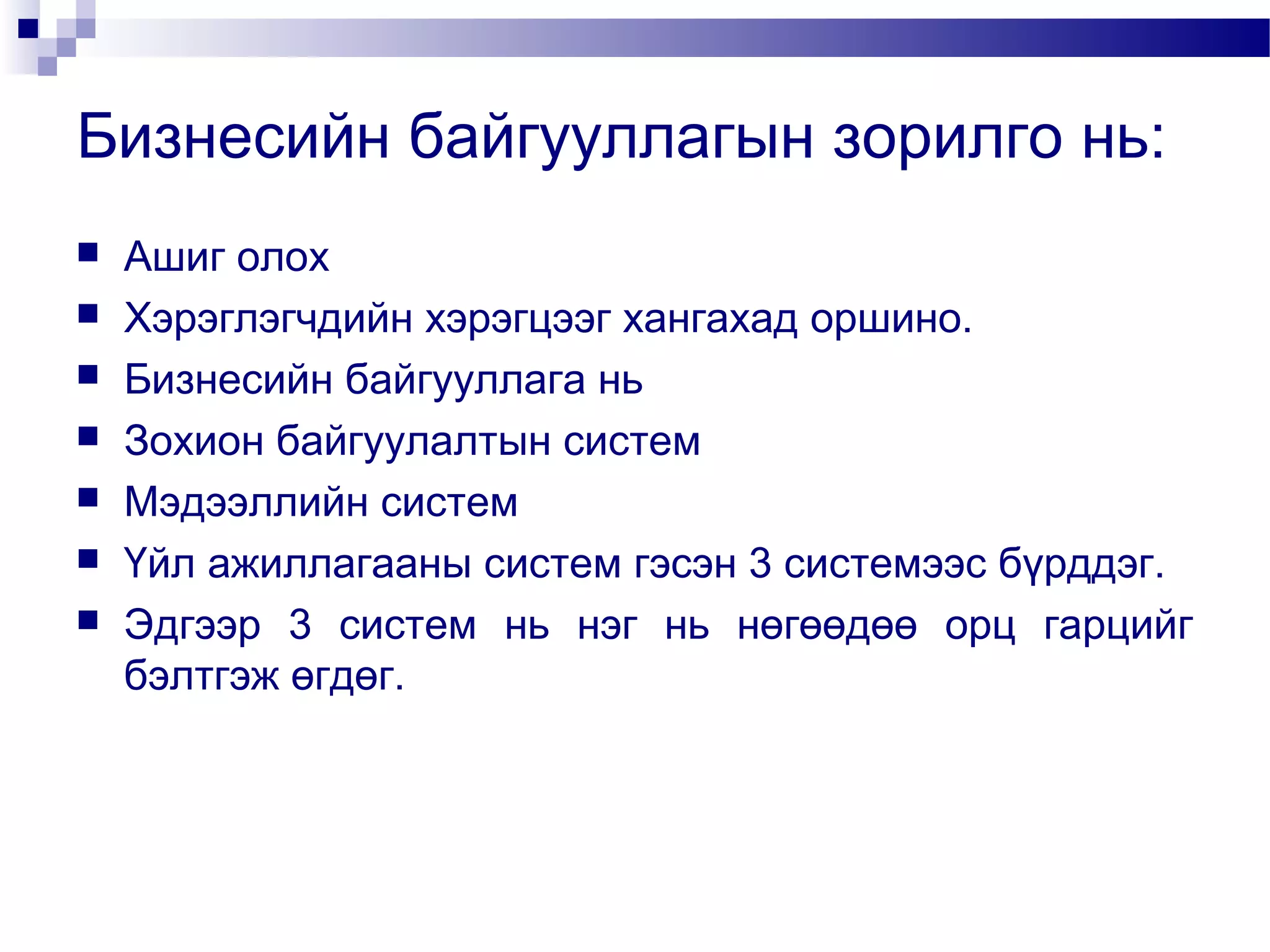 Бизнесийн байгууллагын зорилго нь:








Ашиг олох
Хэрэглэгчдийн хэрэгцээг хангахад оршино.
Бизнесийн байгууллага нь
Зохион байгуулалтын систем
Мэдээллийн систем
Үйл ажиллагааны систем гэсэн 3 системээс бүрддэг.
Эдгээр 3 систем нь нэг нь нөгөөдөө орц гарцийг
бэлтгэж өгдөг.

 