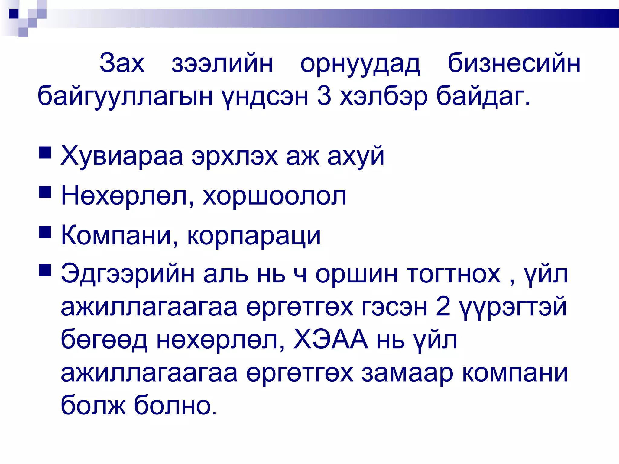 Зах зээлийн орнуудад бизнесийн
байгууллагын үндсэн 3 хэлбэр байдаг.
Хувиараа эрхлэх аж ахуй
 Нөхөрлөл, хоршоолол
 Компани, корпараци
 Эдгээрийн аль нь ч оршин тогтнох , үйл
ажиллагаагаа өргөтгөх гэсэн 2 үүрэгтэй
бөгөөд нөхөрлөл, ХЭАА нь үйл
ажиллагаагаа өргөтгөх замаар компани
болж болно.


 