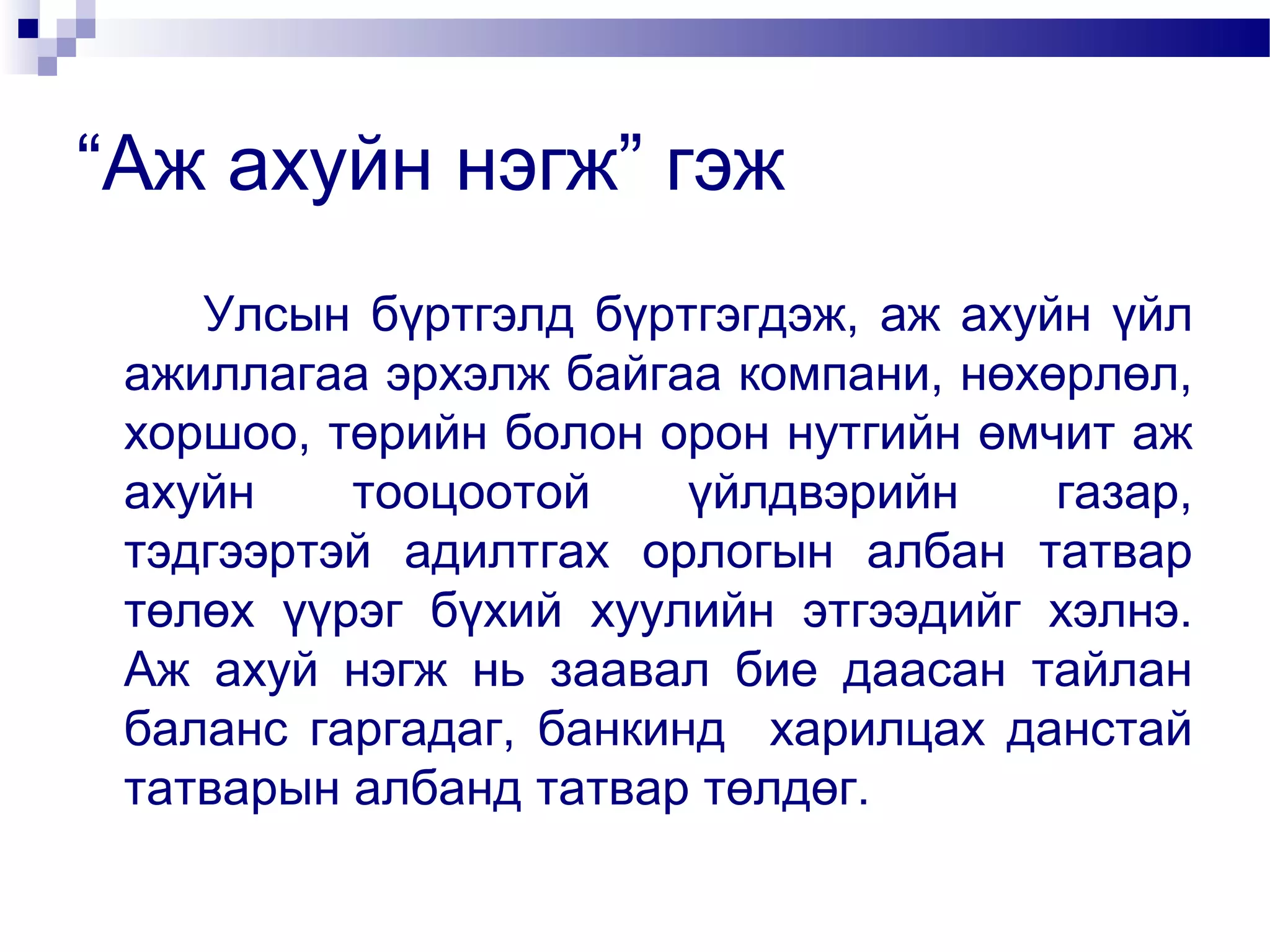 “Аж ахуйн нэгж” гэж
Улсын бүртгэлд бүртгэгдэж, аж ахуйн үйл
ажиллагаа эрхэлж байгаа компани, нөхөрлөл,
хоршоо, төрийн болон орон нутгийн өмчит аж
ахуйн
тооцоотой
үйлдвэрийн
газар,
тэдгээртэй адилтгах орлогын албан татвар
төлөх үүрэг бүхий хуулийн этгээдийг хэлнэ.
Аж ахуй нэгж нь заавал бие даасан тайлан
баланс гаргадаг, банкинд харилцах данстай
татварын албанд татвар төлдөг.

 