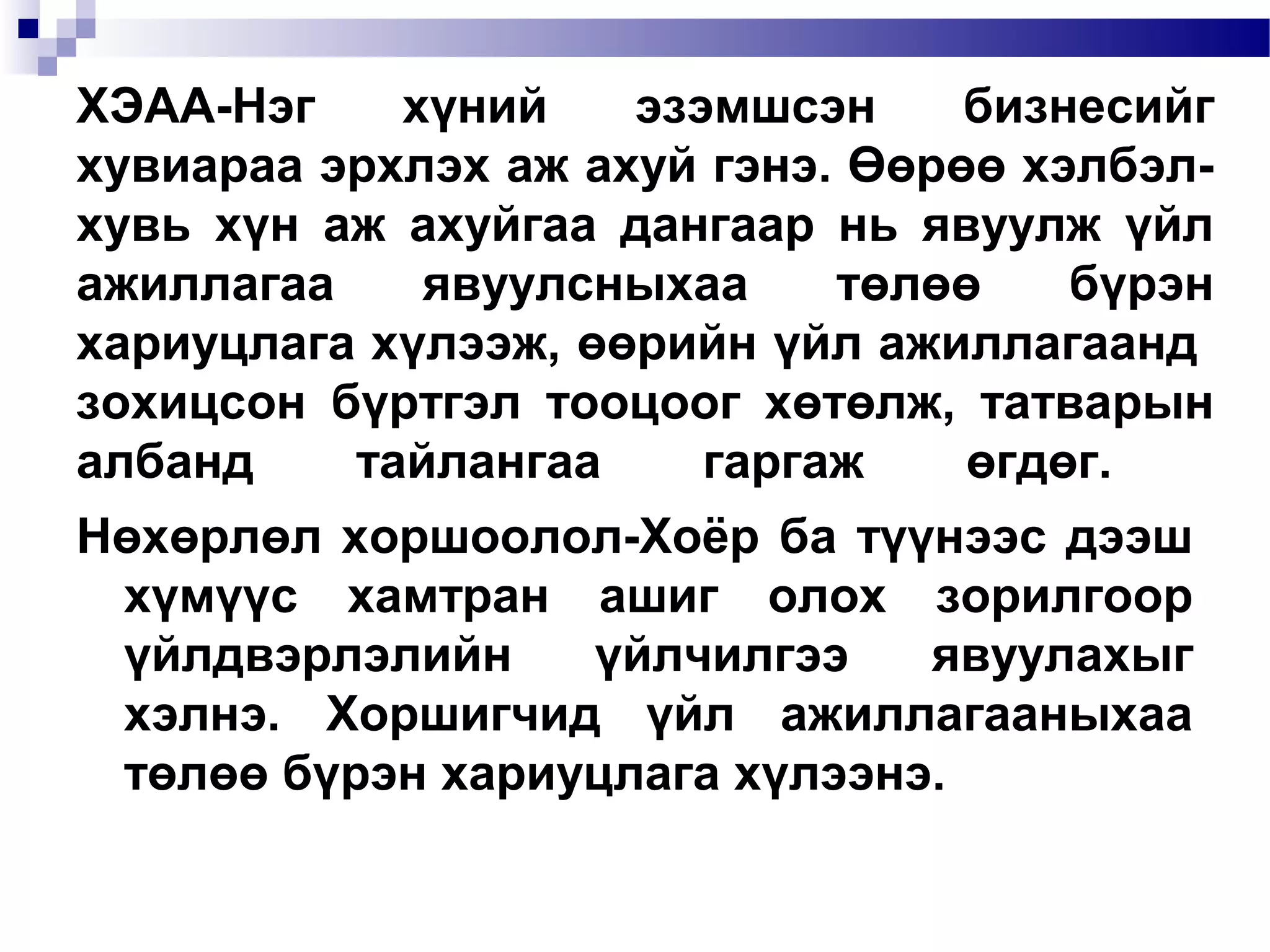 ХЭАА-Нэг
хүний
эзэмшсэн
бизнесийг
хувиараа эрхлэх аж ахуй гэнэ. Өөрөө хэлбэлхувь хүн аж ахуйгаа дангаар нь явуулж үйл
ажиллагаа
явуулсныхаа
төлөө
бүрэн
хариуцлага хүлээж, өөрийн үйл ажиллагаанд
зохицсон бүртгэл тооцоог хөтөлж, татварын
албанд
тайлангаа
гаргаж
өгдөг.
Нөхөрлөл хоршоолол-Хоёр ба түүнээс дээш
хүмүүс хамтран ашиг олох зорилгоор
үйлдвэрлэлийн
үйлчилгээ
явуулахыг
хэлнэ. Хоршигчид үйл ажиллагааныхаа
төлөө бүрэн хариуцлага хүлээнэ.

 