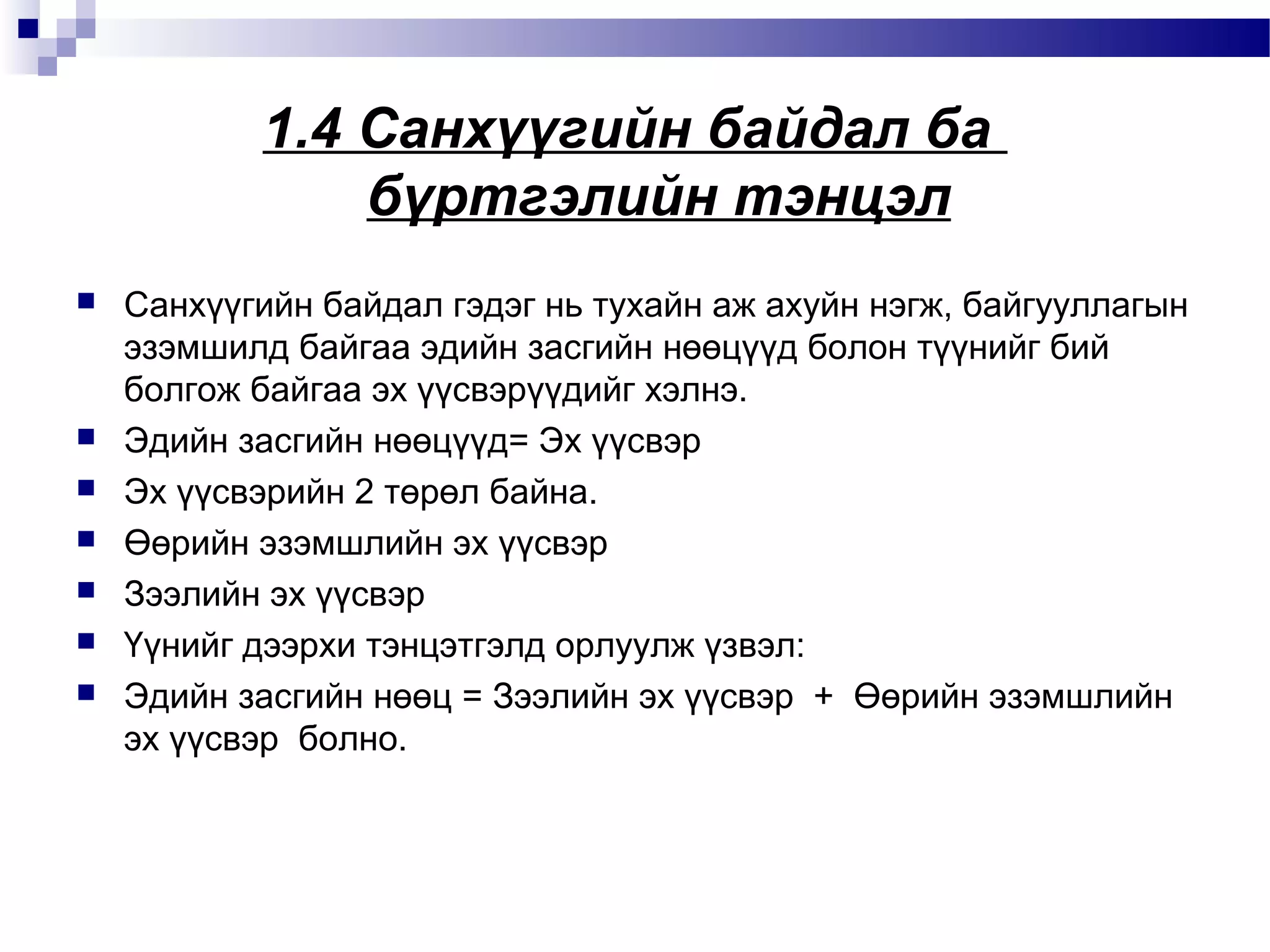 1.4 Санхүүгийн байдал ба
бүртгэлийн тэнцэл









Санхүүгийн байдал гэдэг нь тухайн аж ахуйн нэгж, байгууллагын
эзэмшилд байгаа эдийн засгийн нөөцүүд болон түүнийг бий
болгож байгаа эх үүсвэрүүдийг хэлнэ.
Эдийн засгийн нөөцүүд= Эх үүсвэр
Эх үүсвэрийн 2 төрөл байна.
Өөрийн эзэмшлийн эх үүсвэр
Зээлийн эх үүсвэр
Үүнийг дээрхи тэнцэтгэлд орлуулж үзвэл:
Эдийн засгийн нөөц = Зээлийн эх үүсвэр + Өөрийн эзэмшлийн
эх үүсвэр болно.

 