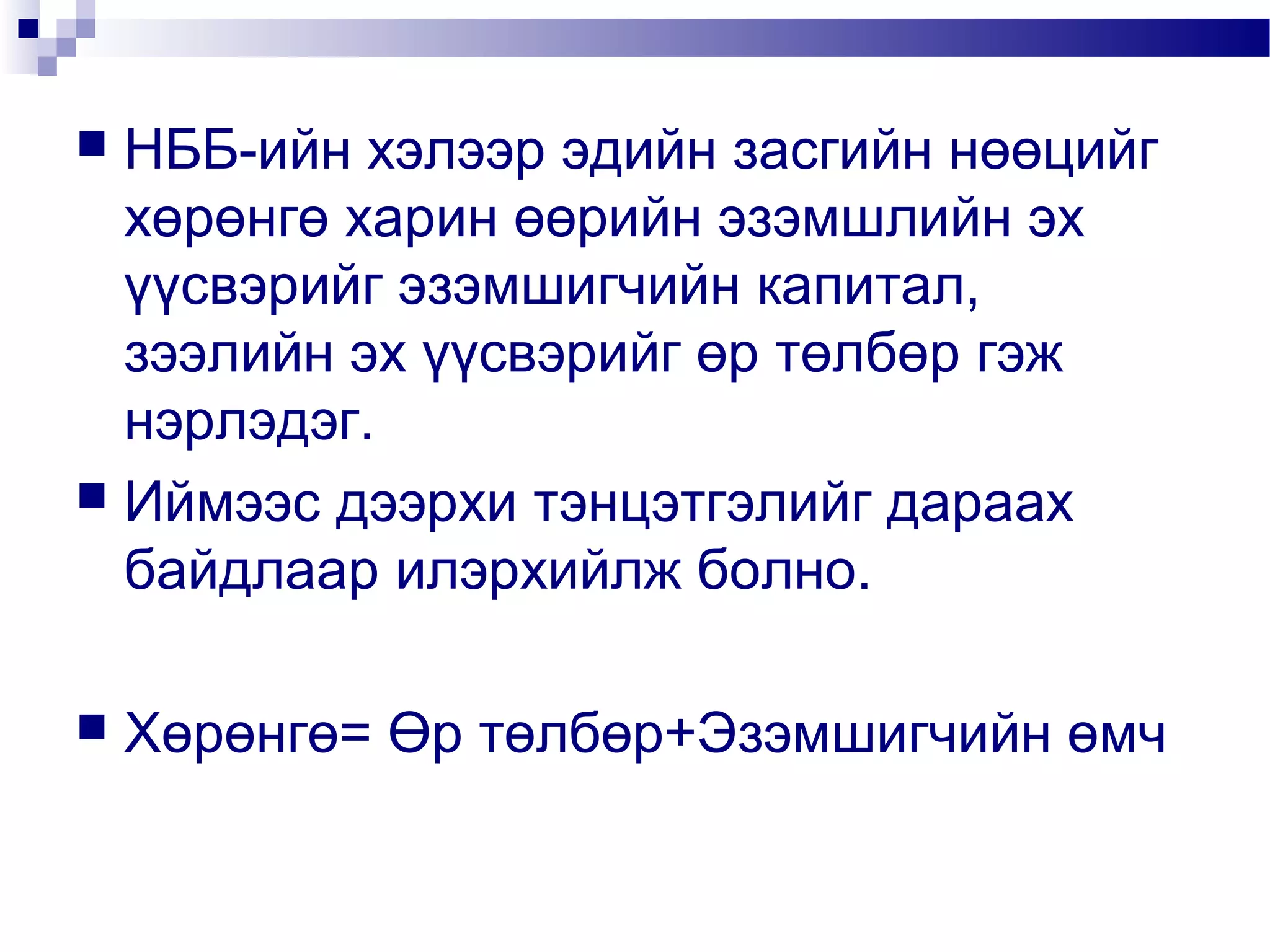 НББ-ийн хэлээр эдийн засгийн нөөцийг
хөрөнгө харин өөрийн эзэмшлийн эх
үүсвэрийг эзэмшигчийн капитал,
зээлийн эх үүсвэрийг өр төлбөр гэж
нэрлэдэг.
 Иймээс дээрхи тэнцэтгэлийг дараах
байдлаар илэрхийлж болно.




Хөрөнгө= Өр төлбөр+Эзэмшигчийн өмч

 