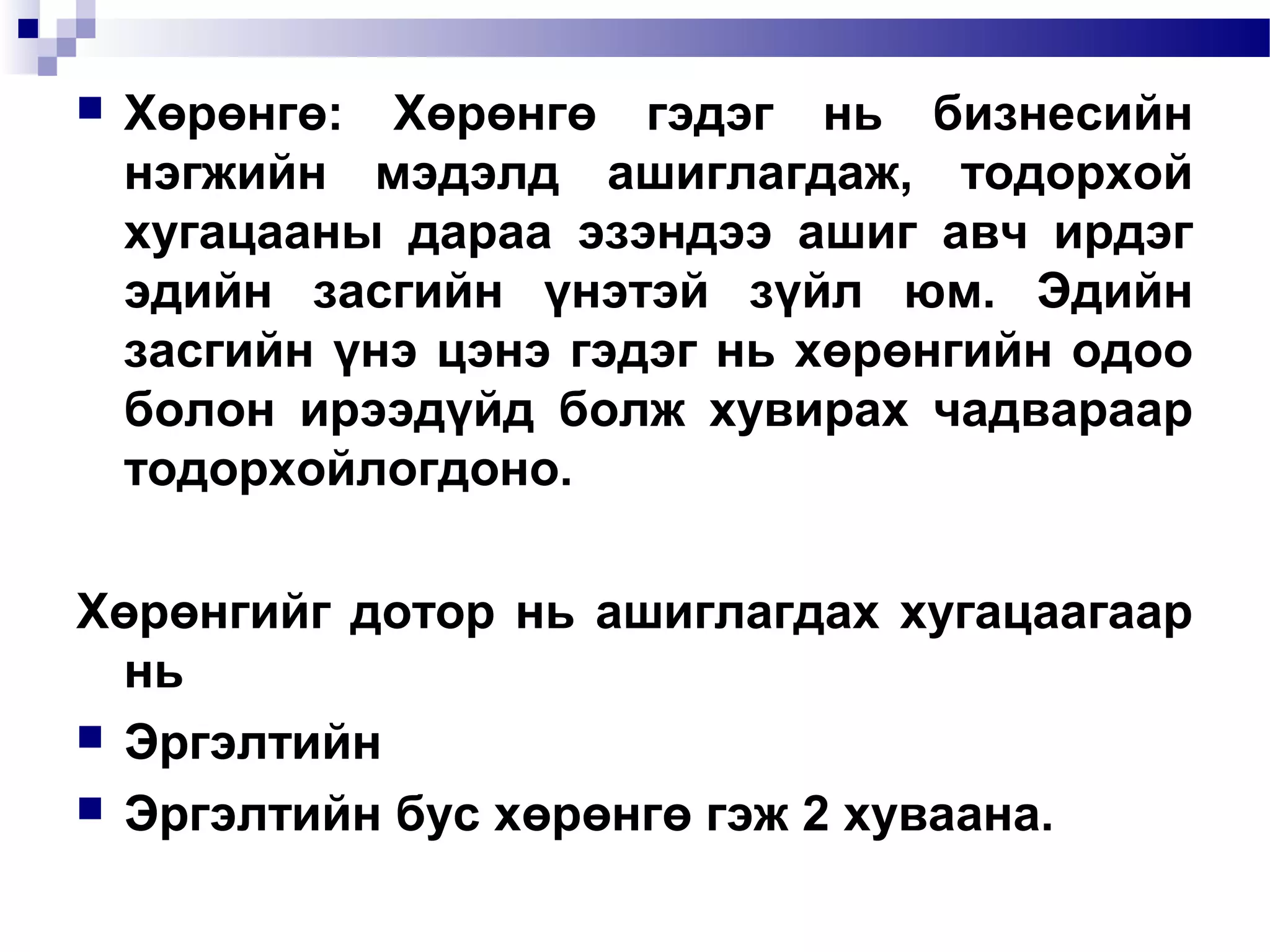 

Хөрөнгө: Хөрөнгө гэдэг нь бизнесийн
нэгжийн мэдэлд ашиглагдаж, тодорхой
хугацааны дараа эзэндээ ашиг авч ирдэг
эдийн засгийн үнэтэй зүйл юм. Эдийн
засгийн үнэ цэнэ гэдэг нь хөрөнгийн одоо
болон ирээдүйд болж хувирах чадвараар
тодорхойлогдоно.

Хөрөнгийг дотор нь ашиглагдах хугацаагаар
нь
 Эргэлтийн
 Эргэлтийн бус хөрөнгө гэж 2 хуваана.

 