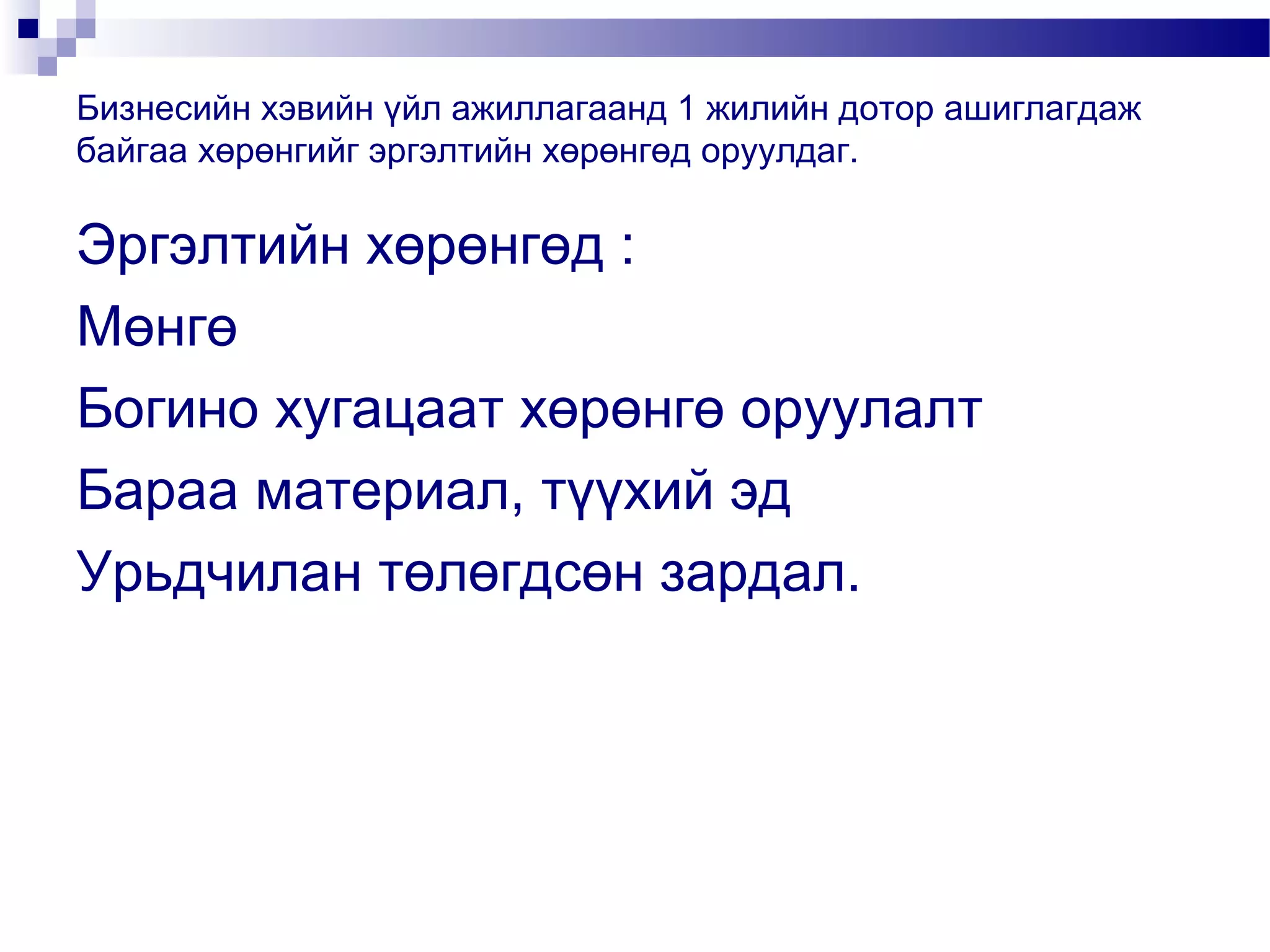 Бизнесийн хэвийн үйл ажиллагаанд 1 жилийн дотор ашиглагдаж
байгаа хөрөнгийг эргэлтийн хөрөнгөд оруулдаг.

Эргэлтийн хөрөнгөд :
Мөнгө
Богино хугацаат хөрөнгө оруулалт
Бараа материал, түүхий эд
Урьдчилан төлөгдсөн зардал.

 