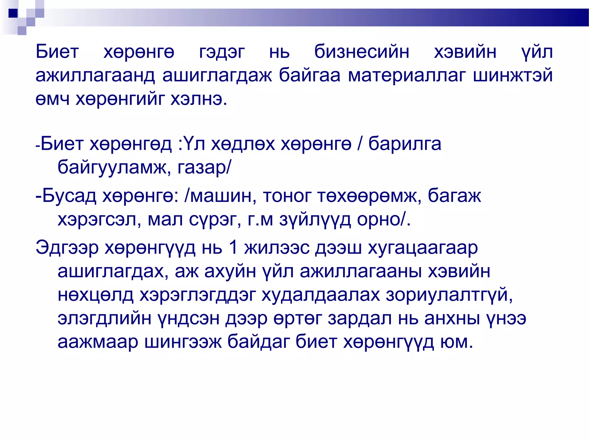 Биет хөрөнгө гэдэг нь бизнесийн хэвийн үйл
ажиллагаанд ашиглагдаж байгаа материаллаг шинжтэй
өмч хөрөнгийг хэлнэ.
-Биет

хөрөнгөд :Үл хөдлөх хөрөнгө / барилга
байгууламж, газар/
-Бусад хөрөнгө: /машин, тоног төхөөрөмж, багаж
хэрэгсэл, мал сүрэг, г.м зүйлүүд орно/.
Эдгээр хөрөнгүүд нь 1 жилээс дээш хугацаагаар
ашиглагдах, аж ахуйн үйл ажиллагааны хэвийн
нөхцөлд хэрэглэгддэг худалдаалах зориулалтгүй,
элэгдлийн үндсэн дээр өртөг зардал нь анхны үнээ
аажмаар шингээж байдаг биет хөрөнгүүд юм.

 