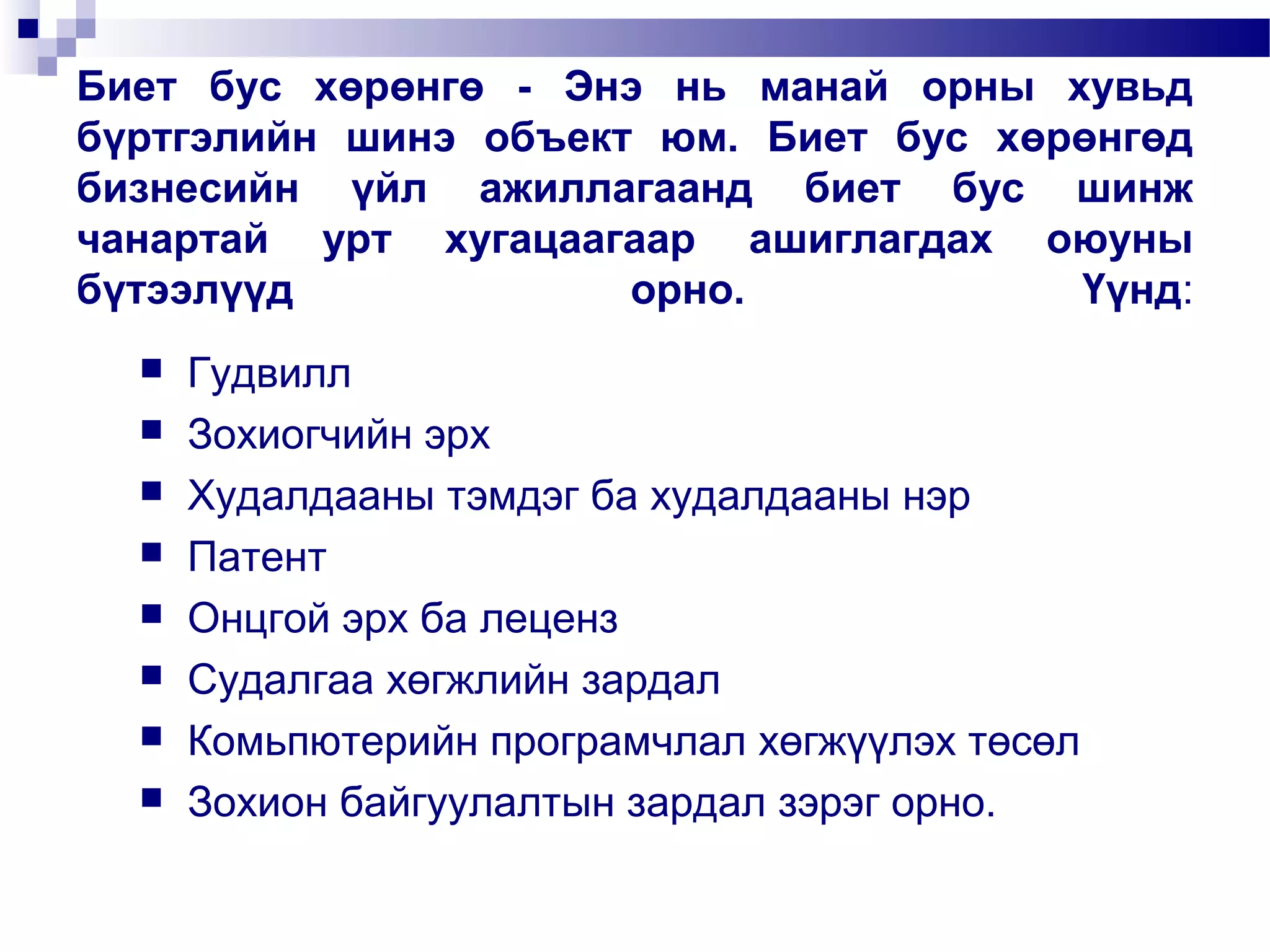 Биет бус хөрөнгө - Энэ нь манай орны хувьд
бүртгэлийн шинэ объект юм. Биет бус хөрөнгөд
бизнесийн үйл ажиллагаанд биет бус шинж
чанартай урт хугацаагаар ашиглагдах оюуны
бүтээлүүд
орно.
Үүнд:









Гудвилл
Зохиогчийн эрх
Худалдааны тэмдэг ба худалдааны нэр
Патент
Онцгой эрх ба леценз
Судалгаа хөгжлийн зардал
Комьпютерийн програмчлал хөгжүүлэх төсөл
Зохион байгуулалтын зардал зэрэг орно.

 