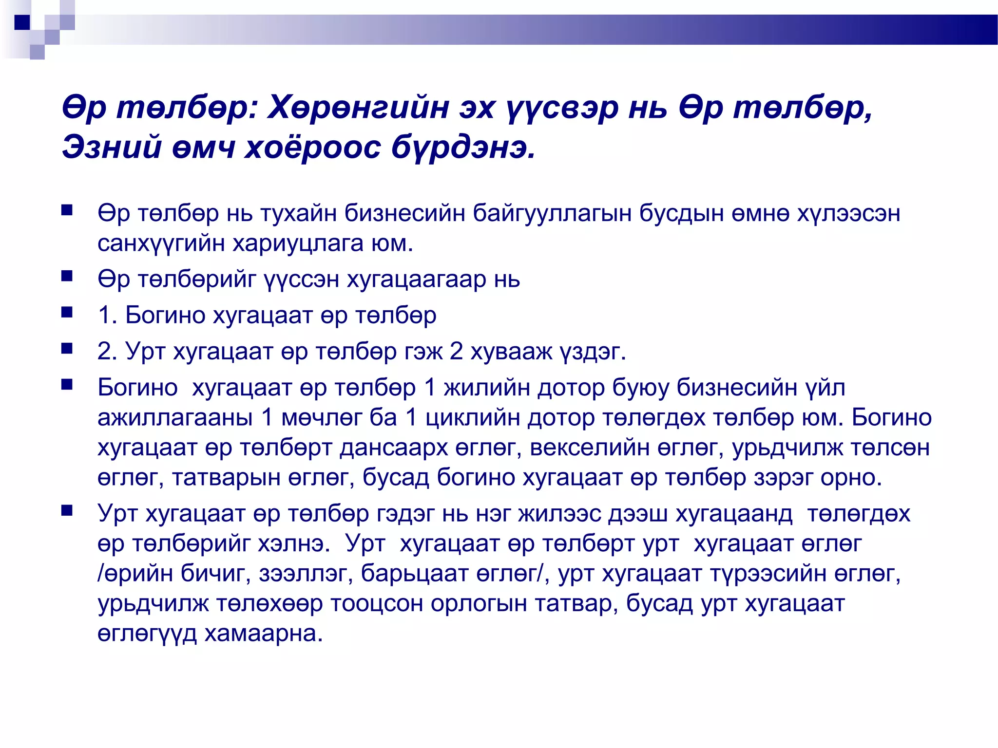 Өр төлбөр: Хөрөнгийн эх үүсвэр нь Өр төлбөр,
Эзний өмч хоёроос бүрдэнэ.









Өр төлбөр нь тухайн бизнесийн байгууллагын бусдын өмнө хүлээсэн
санхүүгийн хариуцлага юм.
Өр төлбөрийг үүссэн хугацаагаар нь
1. Богино хугацаат өр төлбөр
2. Урт хугацаат өр төлбөр гэж 2 хувааж үздэг.
Богино хугацаат өр төлбөр 1 жилийн дотор буюу бизнесийн үйл
ажиллагааны 1 мөчлөг ба 1 циклийн дотор төлөгдөх төлбөр юм. Богино
хугацаат өр төлбөрт дансаарх өглөг, векселийн өглөг, урьдчилж төлсөн
өглөг, татварын өглөг, бусад богино хугацаат өр төлбөр зэрэг орно.
Урт хугацаат өр төлбөр гэдэг нь нэг жилээс дээш хугацаанд төлөгдөх
өр төлбөрийг хэлнэ. Урт хугацаат өр төлбөрт урт хугацаат өглөг
/өрийн бичиг, зээллэг, барьцаат өглөг/, урт хугацаат түрээсийн өглөг,
урьдчилж төлөхөөр тооцсон орлогын татвар, бусад урт хугацаат
өглөгүүд хамаарна.

 