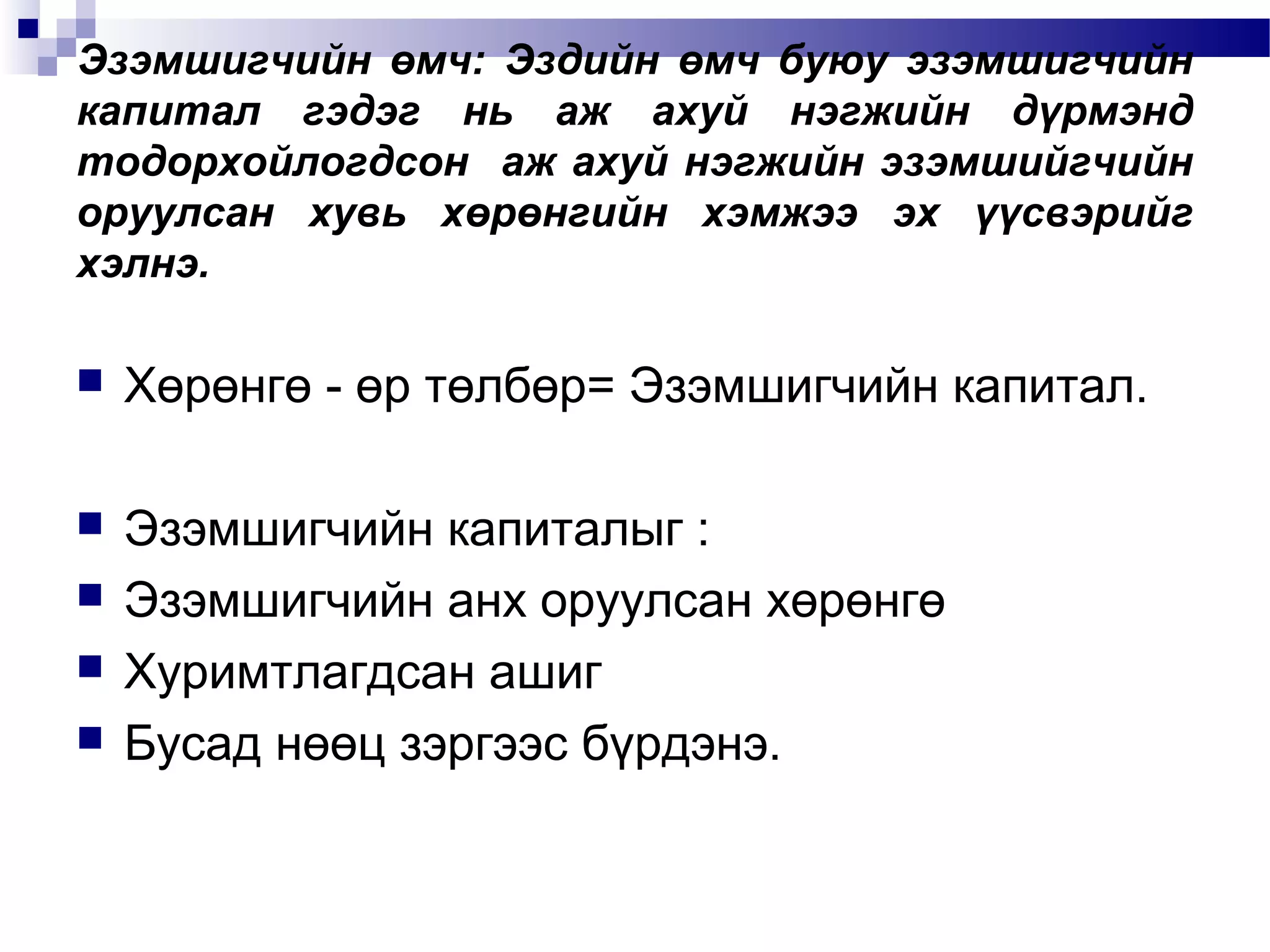 Эзэмшигчийн өмч: Эздийн өмч буюу эзэмшигчийн
капитал гэдэг нь аж ахуй нэгжийн дүрмэнд
тодорхойлогдсон аж ахуй нэгжийн эзэмшийгчийн
оруулсан хувь хөрөнгийн хэмжээ эх үүсвэрийг
хэлнэ.


Хөрөнгө - өр төлбөр= Эзэмшигчийн капитал.



Эзэмшигчийн капиталыг :
Эзэмшигчийн анх оруулсан хөрөнгө
Хуримтлагдсан ашиг
Бусад нөөц зэргээс бүрдэнэ.





 
