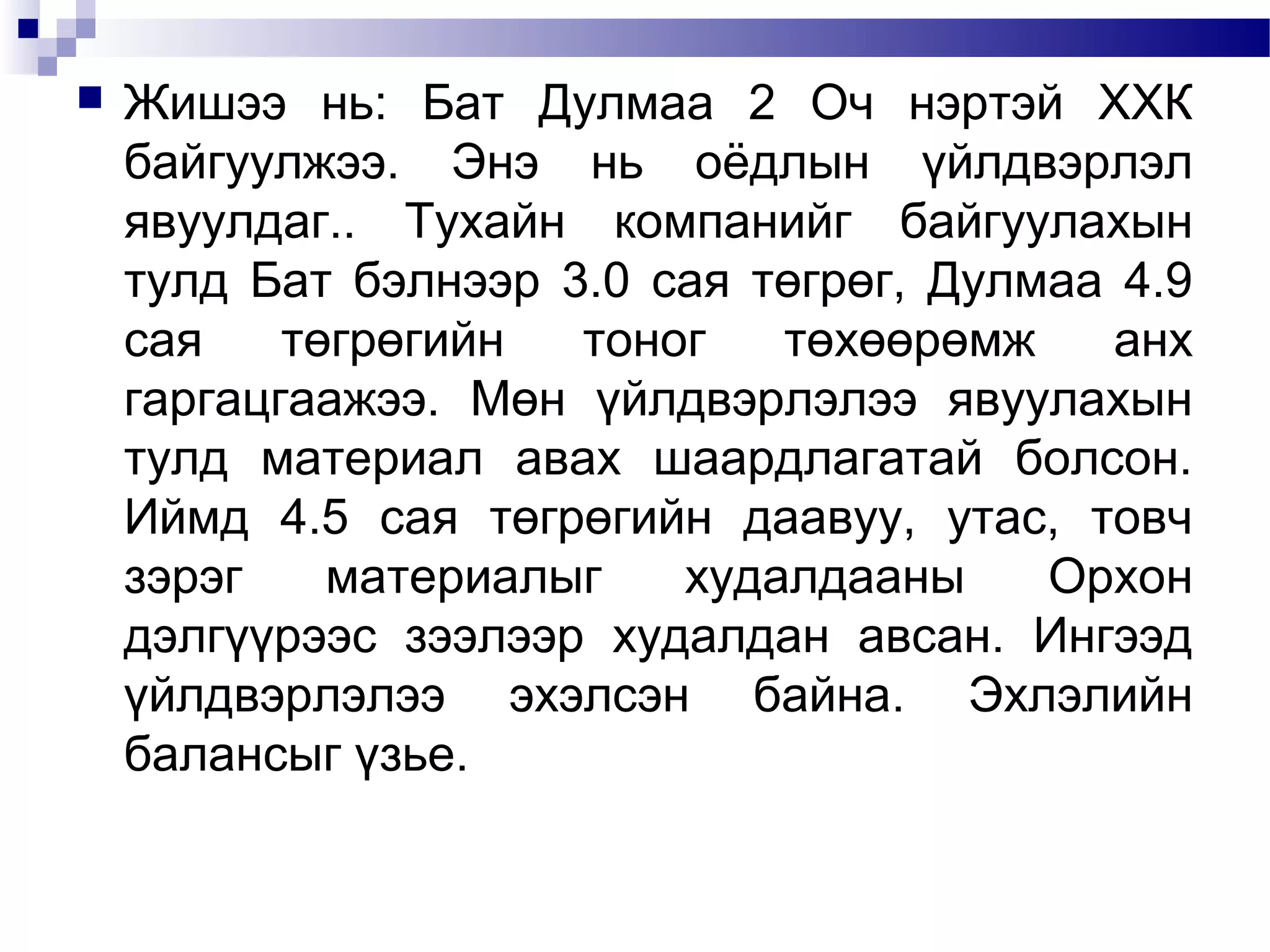 

Жишээ нь: Бат Дулмаа 2 Оч нэртэй ХХК
байгуулжээ. Энэ нь оёдлын үйлдвэрлэл
явуулдаг.. Тухайн компанийг байгуулахын
тулд Бат бэлнээр 3.0 сая төгрөг, Дулмаа 4.9
сая
төгрөгийн
тоног
төхөөрөмж
анх
гаргацгаажээ. Мөн үйлдвэрлэлээ явуулахын
тулд материал авах шаардлагатай болсон.
Иймд 4.5 сая төгрөгийн даавуу, утас, товч
зэрэг
материалыг
худалдааны
Орхон
дэлгүүрээс зээлээр худалдан авсан. Ингээд
үйлдвэрлэлээ эхэлсэн байна. Эхлэлийн
балансыг үзье.

 