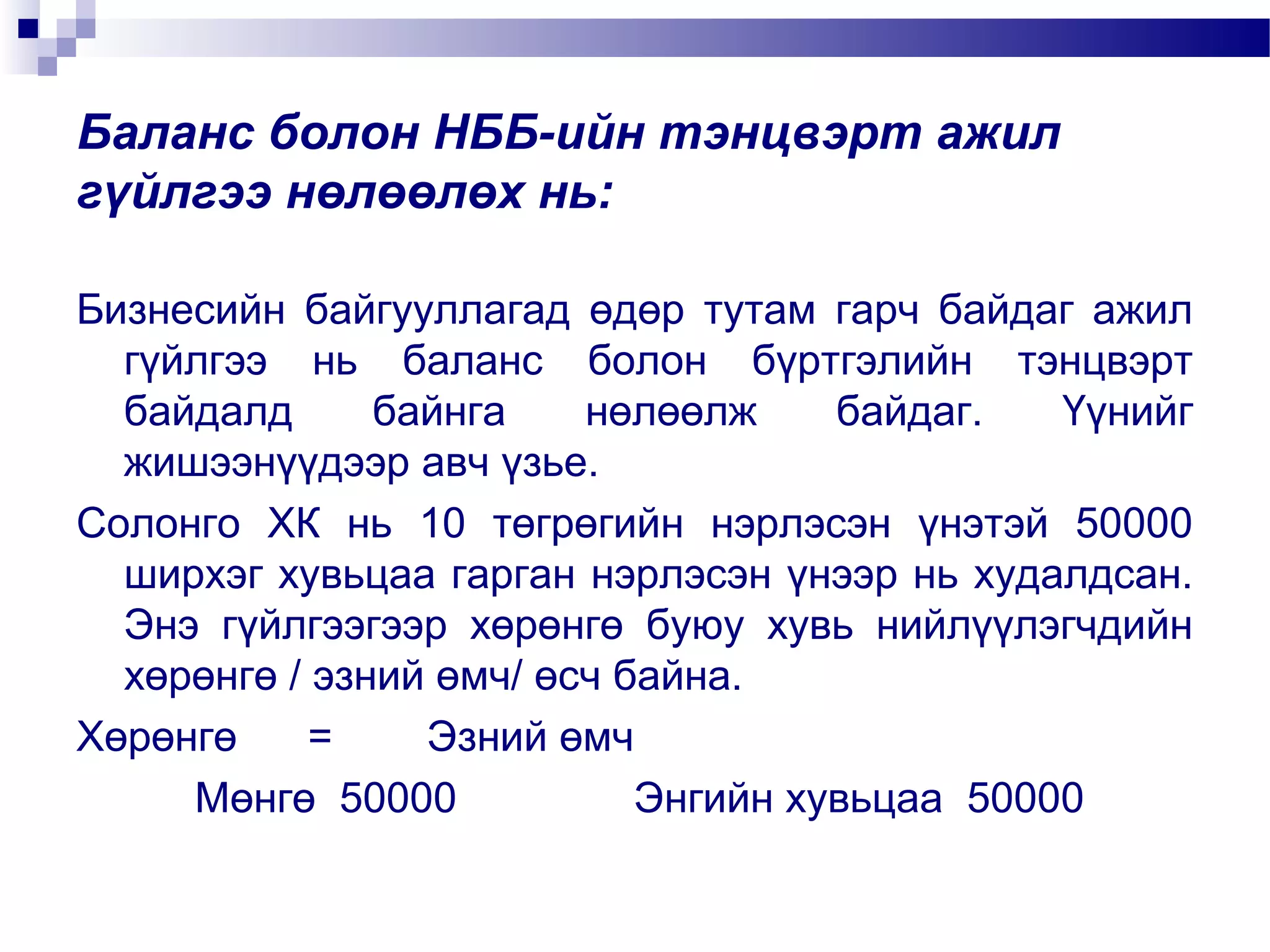 Баланс болон НББ-ийн тэнцвэрт ажил
гүйлгээ нөлөөлөх нь:
Бизнесийн байгууллагад өдөр тутам гарч байдаг ажил
гүйлгээ нь баланс болон бүртгэлийн тэнцвэрт
байдалд
байнга
нөлөөлж
байдаг.
Үүнийг
жишээнүүдээр авч үзье.
Солонго ХК нь 10 төгрөгийн нэрлэсэн үнэтэй 50000
ширхэг хувьцаа гарган нэрлэсэн үнээр нь худалдсан.
Энэ гүйлгээгээр хөрөнгө буюу хувь нийлүүлэгчдийн
хөрөнгө / эзний өмч/ өсч байна.
Хөрөнгө
=
Эзний өмч
Мөнгө 50000
Энгийн хувьцаа 50000

 
