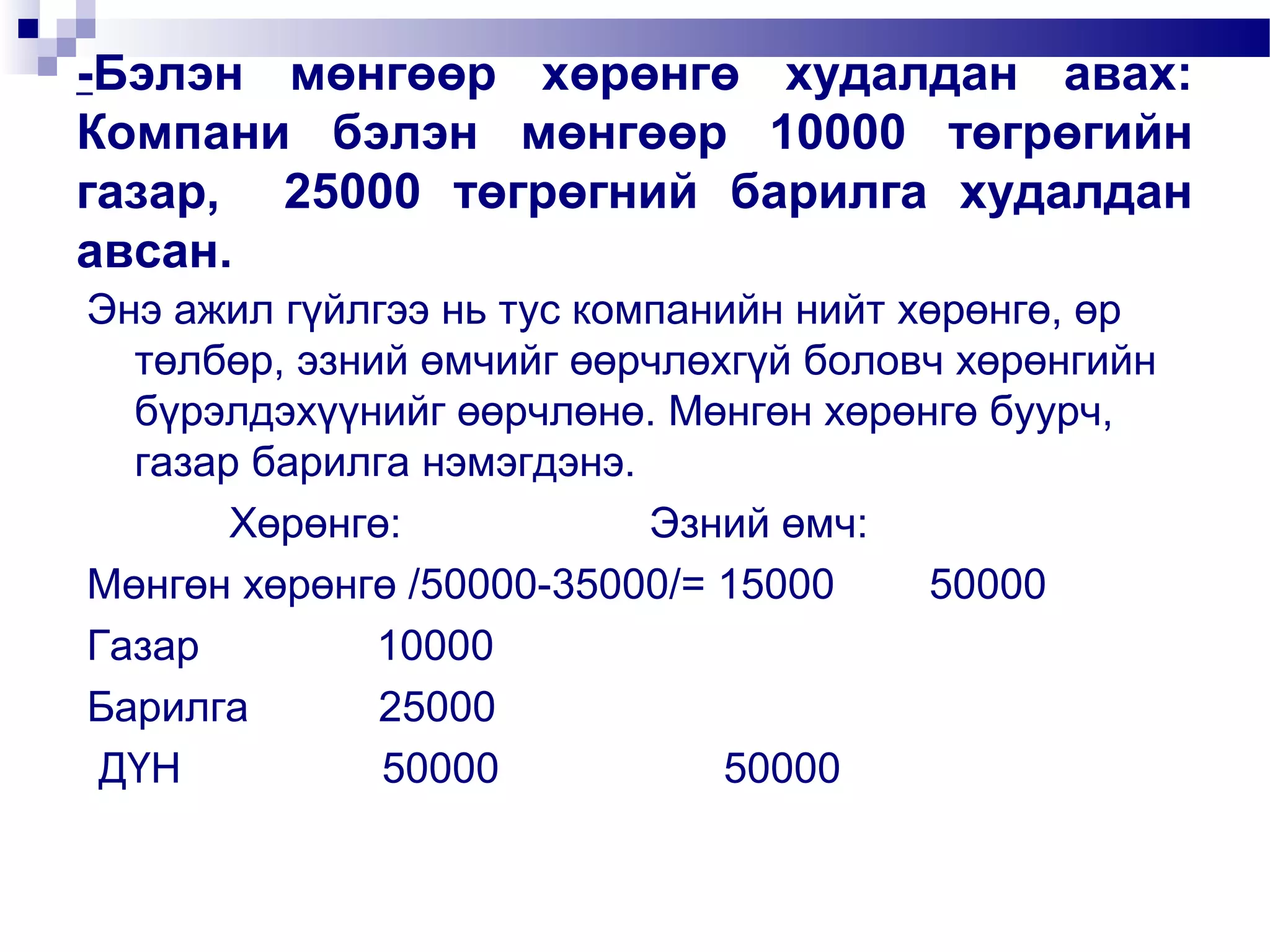 -Бэлэн мөнгөөр хөрөнгө худалдан авах:
Компани бэлэн мөнгөөр 10000 төгрөгийн
газар, 25000 төгрөгний барилга худалдан
авсан.
Энэ ажил гүйлгээ нь тус компанийн нийт хөрөнгө, өр
төлбөр, эзний өмчийг өөрчлөхгүй боловч хөрөнгийн
бүрэлдэхүүнийг өөрчлөнө. Мөнгөн хөрөнгө буурч,
газар барилга нэмэгдэнэ.
Хөрөнгө:
Эзний өмч:
Мөнгөн хөрөнгө /50000-35000/= 15000
50000
Газар
10000
Барилга
25000
ДҮН
50000
50000

 